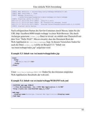 Eine einfache Web-Anwendung

[INFO] Web defaults = org/mortbay/jetty/webapp/webdefault.xml
[INFO] Web overrides = none
[INFO] Webapp directory = 
       ~/svnw/sonatype/examples/simple-webapp/src/main/webapp
[INFO] Starting jetty 6.1.6rc1 ...
2007-11-17 22:11:50.673::INFO: jetty-6.1.6rc1
2007-11-17 22:11:50.846::INFO: No Transaction manager found
2007-11-17 22:11:51.057::INFO: Started SelectChannelConnector@0.0.0.0:8080
[INFO] Started Jetty Server


Nach erfolgreichem Starten des Servlet-Containers durch Maven, laden Sie die
URL http://localhost:8080/simple-webapp/ in einen Web-Browser. Die durch
Archetype generierte index.jsp-Datei ist trivial: sie enthält eine Überschrift mit
dem Text: "Hallo Welt!". Maven erwartet, dass das Document Root der
Web-Applikation in /src/main/webapp liegt. In diesem Verzeichnis finden Sie
auch die Datei index.jsp welche im Beispiel 5.3: "Inhalt von
/src/main/webapp/index.jsp" aufgelistet wird.

Example 5.3. Inhalt von /src/main/webapp/index.jsp
<html>
  <body>
    <h2>Hello World!</h2>
  </body>
</html>



Unter /src/main/webapp/WEB-INF finden Sie den kleinsten möglichen
Web-Applikations Beschrieb; der web.xml.

Example 5.4. Inhalt von src/main/webapp/WEB-INF/web.xml
<!DOCTYPE web-app PUBLIC
 "-//Sun Microsystems, Inc.//DTD Web Application 2.3//EN"
 "http://java.sun.com/dtd/web-app_2_3.dtd" >

<web-app>
  <display-name>Archetype Created Web Application</display-name>
</web-app>




                                                                                     95
 