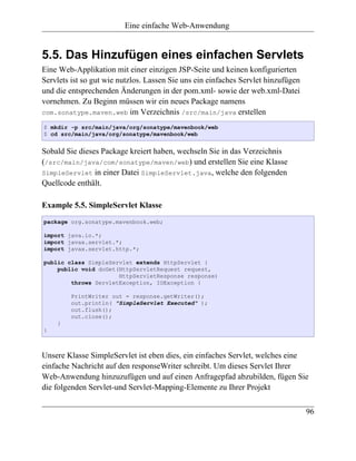Eine einfache Web-Anwendung


5.5. Das Hinzufügen eines einfachen Servlets
Eine Web-Applikation mit einer einzigen JSP-Seite und keinen konfigurierten
Servlets ist so gut wie nutzlos. Lassen Sie uns ein einfaches Servlet hinzufügen
und die entsprechenden Änderungen in der pom.xml- sowie der web.xml-Datei
vornehmen. Zu Beginn müssen wir ein neues Package namens
com.sonatype.maven.web im Verzeichnis /src/main/java erstellen

$ mkdir -p src/main/java/org/sonatype/mavenbook/web
$ cd src/main/java/org/sonatype/mavenbook/web


Sobald Sie dieses Package kreiert haben, wechseln Sie in das Verzeichnis
(/src/main/java/com/sonatype/maven/web) und erstellen Sie eine Klasse
SimpleServlet in einer Datei SimpleServlet.java, welche den folgenden
Quellcode enthält.

Example 5.5. SimpleServlet Klasse
package org.sonatype.mavenbook.web;

import java.io.*;
import javax.servlet.*;
import javax.servlet.http.*;

public class SimpleServlet extends HttpServlet {
    public void doGet(HttpServletRequest request,
                      HttpServletResponse response)
        throws ServletException, IOException {

         PrintWriter out = response.getWriter();
         out.println( "SimpleServlet Executed" );
         out.flush();
         out.close();
    }
}



Unsere Klasse SimpleServlet ist eben dies, ein einfaches Servlet, welches eine
einfache Nachricht auf den responseWriter schreibt. Um dieses Servlet Ihrer
Web-Anwendung hinzuzufügen und auf einen Anfragepfad abzubilden, fügen Sie
die folgenden Servlet-und Servlet-Mapping-Elemente zu Ihrer Projekt

                                                                                   96
 