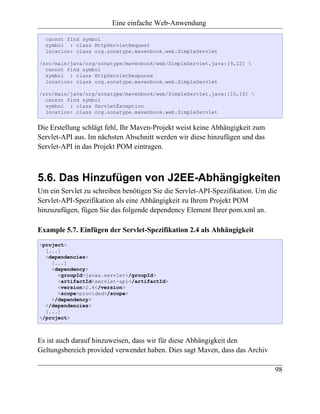 Eine einfache Web-Anwendung

  cannot find symbol
  symbol : class HttpServletRequest
  location: class org.sonatype.mavenbook.web.SimpleServlet

/src/main/java/org/sonatype/mavenbook/web/SimpleServlet.java:[9,22] 
  cannot find symbol
  symbol : class HttpServletResponse
  location: class org.sonatype.mavenbook.web.SimpleServlet

/src/main/java/org/sonatype/mavenbook/web/SimpleServlet.java:[10,15] 
  cannot find symbol
  symbol : class ServletException
  location: class org.sonatype.mavenbook.web.SimpleServlet


Die Erstellung schlägt fehl, Ihr Maven-Projekt weist keine Abhängigkeit zum
Servlet-API aus. Im nächsten Abschnitt werden wir diese hinzufügen und das
Servlet-API in das Projekt POM eintragen.



5.6. Das Hinzufügen von J2EE-Abhängigkeiten
Um ein Servlet zu schreiben benötigen Sie die Servlet-API-Spezifikation. Um die
Servlet-API-Spezifikation als eine Abhängigkeit zu Ihrem Projekt POM
hinzuzufügen, fügen Sie das folgende dependency Element Ihrer pom.xml an.

Example 5.7. Einfügen der Servlet-Spezifikation 2.4 als Abhängigkeit
<project>
  [...]
  <dependencies>
    [...]
    <dependency>
      <groupId>javax.servlet</groupId>
      <artifactId>servlet-api</artifactId>
      <version>2.4</version>
      <scope>provided</scope>
    </dependency>
  </dependencies>
  [...]
</project>



Es ist auch darauf hinzuweisen, dass wir für diese Abhängigkeit den
Geltungsbereich provided verwendet haben. Dies sagt Maven, dass das Archiv

                                                                              98
 