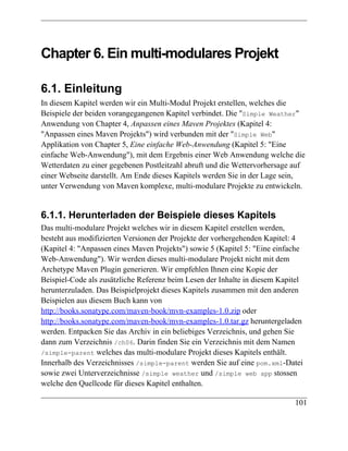 Chapter 6. Ein multi-modulares Projekt

6.1. Einleitung
In diesem Kapitel werden wir ein Multi-Modul Projekt erstellen, welches die
Beispiele der beiden vorangegangenen Kapitel verbindet. Die "Simple Weather"
Anwendung von Chapter 4, Anpassen eines Maven Projektes (Kapitel 4:
"Anpassen eines Maven Projekts") wird verbunden mit der "Simple Web"
Applikation von Chapter 5, Eine einfache Web-Anwendung (Kapitel 5: "Eine
einfache Web-Anwendung"), mit dem Ergebnis einer Web Anwendung welche die
Wetterdaten zu einer gegebenen Postleitzahl abruft und die Wettervorhersage auf
einer Webseite darstellt. Am Ende dieses Kapitels werden Sie in der Lage sein,
unter Verwendung von Maven komplexe, multi-modulare Projekte zu entwickeln.


6.1.1. Herunterladen der Beispiele dieses Kapitels
Das multi-modulare Projekt welches wir in diesem Kapitel erstellen werden,
besteht aus modifizierten Versionen der Projekte der vorhergehenden Kapitel: 4
(Kapitel 4: "Anpassen eines Maven Projekts") sowie 5 (Kapitel 5: "Eine einfache
Web-Anwendung"). Wir werden dieses multi-modulare Projekt nicht mit dem
Archetype Maven Plugin generieren. Wir empfehlen Ihnen eine Kopie der
Beispiel-Code als zusätzliche Referenz beim Lesen der Inhalte in diesem Kapitel
herunterzuladen. Das Beispielprojekt dieses Kapitels zusammen mit den anderen
Beispielen aus diesem Buch kann von
http://books.sonatype.com/maven-book/mvn-examples-1.0.zip oder
http://books.sonatype.com/maven-book/mvn-examples-1.0.tar.gz heruntergeladen
werden. Entpacken Sie das Archiv in ein beliebiges Verzeichnis, und gehen Sie
dann zum Verzeichnis /ch06. Darin finden Sie ein Verzeichnis mit dem Namen
/simple-parent welches das multi-modulare Projekt dieses Kapitels enthält.
Innerhalb des Verzeichnisses /simple-parent werden Sie auf eine pom.xml-Datei
sowie zwei Unterverzeichnisse /simple weather und /simple web app stossen
welche den Quellcode für dieses Kapitel enthalten.

                                                                            101
 