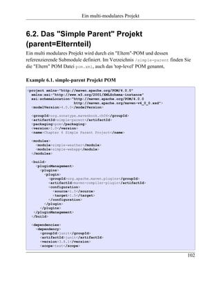 Ein multi-modulares Projekt


6.2. Das "Simple Parent" Projekt
(parent=Elternteil)
Ein multi modulares Projekt wird durch ein "Eltern"-POM und dessen
referenzierende Submodule definiert. Im Verzeichnis /simple-parent finden Sie
die "Eltern" POM Datei pom.xml, auch das 'top-level' POM genannt,

Example 6.1. simple-parent Projekt POM
<project xmlns="http://maven.apache.org/POM/4.0.0"
  xmlns:xsi="http://www.w3.org/2001/XMLSchema-instance"
  xsi:schemaLocation="http://maven.apache.org/POM/4.0.0
                      http://maven.apache.org/maven-v4_0_0.xsd">
  <modelVersion>4.0.0</modelVersion>

  <groupId>org.sonatype.mavenbook.ch06</groupId>
  <artifactId>simple-parent</artifactId>
  <packaging>pom</packaging>
  <version>1.0</version>
  <name>Chapter 6 Simple Parent Project</name>

  <modules>
    <module>simple-weather</module>
    <module>simple-webapp</module>
  </modules>

  <build>
    <pluginManagement>
      <plugins>
        <plugin>
           <groupId>org.apache.maven.plugins</groupId>
           <artifactId>maven-compiler-plugin</artifactId>
           <configuration>
             <source>1.5</source>
             <target>1.5</target>
           </configuration>
        </plugin>
      </plugins>
   </pluginManagement>
  </build>

  <dependencies>
    <dependency>
      <groupId>junit</groupId>
      <artifactId>junit</artifactId>
      <version>3.8.1</version>
      <scope>test</scope>

                                                                           102
 