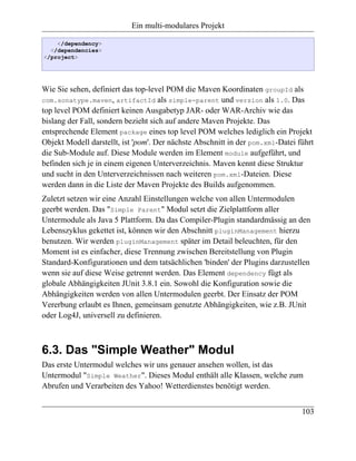 Ein multi-modulares Projekt

    </dependency>
  </dependencies>
</project>




Wie Sie sehen, definiert das top-level POM die Maven Koordinaten groupId als
com.sonatype.maven, artifactId als simple-parent und version als 1.0. Das
top level POM definiert keinen Ausgabetyp JAR- oder WAR-Archiv wie das
bislang der Fall, sondern bezieht sich auf andere Maven Projekte. Das
entsprechende Element package eines top level POM welches lediglich ein Projekt
Objekt Modell darstellt, ist 'pom'. Der nächste Abschnitt in der pom.xml-Datei führt
die Sub-Module auf. Diese Module werden im Element module aufgeführt, und
befinden sich je in einem eigenen Unterverzeichnis. Maven kennt diese Struktur
und sucht in den Unterverzeichnissen nach weiteren pom.xml-Dateien. Diese
werden dann in die Liste der Maven Projekte des Builds aufgenommen.
Zuletzt setzen wir eine Anzahl Einstellungen welche von allen Untermodulen
geerbt werden. Das "Simple Parent" Modul setzt die Zielplattform aller
Untermodule als Java 5 Plattform. Da das Compiler-Plugin standardmässig an den
Lebenszyklus gekettet ist, können wir den Abschnitt pluginManagement hierzu
benutzen. Wir werden pluginManagement später im Detail beleuchten, für den
Moment ist es einfacher, diese Trennung zwischen Bereitstellung von Plugin
Standard-Konfigurationen und dem tatsächlichen 'binden' der Plugins darzustellen
wenn sie auf diese Weise getrennt werden. Das Element dependency fügt als
globale Abhängigkeiten JUnit 3.8.1 ein. Sowohl die Konfiguration sowie die
Abhängigkeiten werden von allen Untermodulen geerbt. Der Einsatz der POM
Vererbung erlaubt es Ihnen, gemeinsam genutzte Abhängigkeiten, wie z.B. JUnit
oder Log4J, universell zu definieren.



6.3. Das "Simple Weather" Modul
Das erste Untermodul welches wir uns genauer ansehen wollen, ist das
Untermodul "Simple Weather". Dieses Modul enthält alle Klassen, welche zum
Abrufen und Verarbeiten des Yahoo! Wetterdienstes benötigt werden.


                                                                                103
 