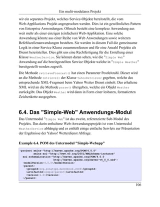 Ein multi-modulares Projekt

wir ein separates Projekt, welches Service-Objekte bereitstellt, die vom
Web-Applikations Projekt angesprochen werden. Dies ist ein gewöhnliches Pattern
von Enterprise Anwendungen. Oftmals besteht eine komplexe Anwendung aus
weit mehr als einer einzigen (einfachen) Web-Applikation. Eine solche
Anwendung könnte aus einer Reihe von Web Anwendungen sowie weiteren
Befehlszeilenanwendungen bestehen. Sie werden in diesem Fall die gemeinsame
Logik in einer Service Klasse zusammenfassen und für eine Anzahl Projekte als
Dienst bereitstellen. Dies gibt uns eine Rechtfertigung für die Erstellung einer
Klasse WeatherService. Sie können daran sehen, wie die "Simple Web"
Anwendung auf die bereitgestellten Service Objekte welche in "Simple Weather"
bereitgestellt werden zugreift.
Die Methode retrieveForecast() hat einen Parameter Postleitzahl. Dieser wird
an die Methode retrieve() der Klasse YahooRetriever gegeben, welche das
entsprechende XML-Fragment beim Yahoo Wetter Dienst einholt. Das erhaltene
XML wird an die Methode parse() übergeben, welche ein Objekt Weather
zurückgibt. Das Objekt Weather wird dann in Form einer lesbaren, formatierten
Zeichenkette ausgegeben.



6.4. Das "Simple-Web" Anwendungs-Modul
Das Untermodul "Simple Web" ist das zweite, referenzierte Sub-Modul des
Projekts. Das darin enthaltene Web-Anwendungsprojekt ist vom Untermodul
WeatherService abhängig und es enthält einige einfache Servlets zur Präsentation
der Ergebnisse der Yahoo! Wetterdienst Abfrage.

Example 6.4. POM des Untermodul "Simple-Webapp"
<project xmlns="http://maven.apache.org/POM/4.0.0"
         xmlns:xsi="http://www.w3.org/2001/XMLSchema-instance"
  xsi:schemaLocation="http://maven.apache.org/POM/4.0.0
                      http://maven.apache.org/maven-v4_0_0.xsd">
  <modelVersion>4.0.0</modelVersion>
  <parent>
    <groupId>org.sonatype.mavenbook.ch06</groupId>
    <artifactId>simple-parent</artifactId>
    <version>1.0</version>
  </parent>

                                                                             106
 
