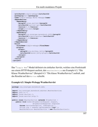 Ein multi-modulares Projekt

  <artifactId>simple-webapp</artifactId>
  <packaging>war</packaging>
  <name>simple-webapp Maven Webapp</name>
  <dependencies>
    <dependency>
      <groupId>javax.servlet</groupId>
      <artifactId>servlet-api</artifactId>
      <version>2.4</version>
      <scope>provided</scope>
    </dependency>
    <dependency>
      <groupId>org.sonatype.mavenbook.ch06</groupId>
      <artifactId>simple-weather</artifactId>
      <version>1.0</version>
    </dependency>
  </dependencies>
  <build>
    <finalName>simple-webapp</finalName>
    <plugins>
      <plugin>
        <groupId>org.mortbay.jetty</groupId>
        <artifactId>maven-jetty-plugin</artifactId>
      </plugin>
    </plugins>
  </build>
</project>



Das "Simple Web" Modul definiert ein einfaches Servlet, welches eine Postleitzahl
aus einem HTTP-Request ausliest, den weatherService aus Example 6.3, “Die
Klasse WeatherService” (Beispiel 6.3: "Die klasse WeatherService") aufruft, und
das Resultat auf den Writer schreibt.

Example 6.5. Simple-Webapp WeatherServlet
package org.sonatype.mavenbook.web;

import   org.sonatype.mavenbook.weather.WeatherService;
import   java.io.*;
import   javax.servlet.*;
import   javax.servlet.http.*;

public class WeatherServlet extends HttpServlet {
    public void doGet(HttpServletRequest request,
                      HttpServletResponse response)
        throws ServletException, IOException {
        String zip = request.getParameter("zip" );
        WeatherService weatherService = new WeatherService();

                                                                              107
 