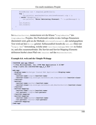 Ein multi-modulares Projekt

        PrintWriter out = response.getWriter();
        try {
            out.println( weatherService.retrieveForecast( zip ) );
        } catch( Exception e ) {
            out.println( "Error Retrieving Forecast: " + e.getMessage() );
        }
        out.flush();
        out.close();
    }
}



Im WeatherServlet, instanziieren wir die Klasse "SimpleWeather" des
SimpleWeather Projekts. Die Postleitzahl welche in den Anfrage-Parametern
übermittelt wird, geht an die Methode retrieveForecast(), der zurückgegebene
Text wird auf den Writer geleitet. Schlussendlich besteht die web.xml-Datei der
"Simple Web" Anwendung, welche unter /src/main/webapp/WEB-INF zu finden
ist, und alles zusammenbindet. Die Servlet-und Servlet-Mapping-Elemente
definieren hierbei einen Pfad von /weather auf das WeatherServlet.

Example 6.6. web.xml der Simple-Webapp
<!DOCTYPE web-app PUBLIC
 "-//Sun Microsystems, Inc.//DTD Web Application 2.3//EN"
 "http://java.sun.com/dtd/web-app_2_3.dtd" >

<web-app>
  <display-name>Archetype Created Web Application</display-name>
  <servlet>
    <servlet-name>simple</servlet-name>
    <servlet-class>org.sonatype.mavenbook.web.SimpleServlet</servlet-class>
  </servlet>
  <servlet>
    <servlet-name>weather</servlet-name>
    <servlet-class>org.sonatype.mavenbook.web.WeatherServlet</servlet-class>
  </servlet>
  <servlet-mapping>
    <servlet-name>simple</servlet-name>
    <url-pattern>/simple</url-pattern>
  </servlet-mapping>
  <servlet-mapping>
    <servlet-name>weather</servlet-name>
    <url-pattern>/weather</url-pattern>
  </servlet-mapping>
</web-app>




                                                                             108
 