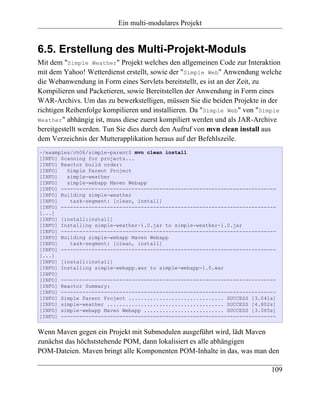 Ein multi-modulares Projekt


6.5. Erstellung des Multi-Projekt-Moduls
Mit dem "Simple Weather" Projekt welches den allgemeinen Code zur Interaktion
mit dem Yahoo! Wetterdienst erstellt, sowie der "Simple Web" Anwendung welche
die Webanwendung in Form eines Servlets bereitstellt, es ist an der Zeit, zu
Kompilieren und Packetieren, sowie Bereitstellen der Anwendung in Form eines
WAR-Archivs. Um das zu bewerkstelligen, müssen Sie die beiden Projekte in der
richtigen Reihenfolge kompilieren und installieren. Da "Simple Web" von "Simple
Weather" abhängig ist, muss diese zuerst kompiliert werden und als JAR-Archive
bereitgestellt werden. Tun Sie dies durch den Aufruf von mvn clean install aus
dem Verzeichnis der Mutterapplikation heraus auf der Befehlszeile.
~/examples/ch06/simple-parent$ mvn clean install
[INFO] Scanning for projects...
[INFO] Reactor build order:
[INFO]   Simple Parent Project
[INFO]   simple-weather
[INFO]   simple-webapp Maven Webapp
[INFO] ----------------------------------------------------------------------
[INFO] Building simple-weather
[INFO]    task-segment: [clean, install]
[INFO] ----------------------------------------------------------------------
[...]
[INFO] [install:install]
[INFO] Installing simple-weather-1.0.jar to simple-weather-1.0.jar
[INFO] ----------------------------------------------------------------------
[INFO] Building simple-webapp Maven Webapp
[INFO]    task-segment: [clean, install]
[INFO] ----------------------------------------------------------------------
[...]
[INFO] [install:install]
[INFO] Installing simple-webapp.war to simple-webapp-1.0.war
[INFO]
[INFO] ----------------------------------------------------------------------
[INFO] Reactor Summary:
[INFO] ----------------------------------------------------------------------
[INFO] Simple Parent Project ............................... SUCCESS [3.041s]
[INFO] simple-weather ...................................... SUCCESS [4.802s]
[INFO] simple-webapp Maven Webapp .......................... SUCCESS [3.065s]
[INFO] ----------------------------------------------------------------------


Wenn Maven gegen ein Projekt mit Submodulen ausgeführt wird, lädt Maven
zunächst das höchststehende POM, dann lokalisiert es alle abhängigen
POM-Dateien. Maven bringt alle Komponenten POM-Inhalte in das, was man den

                                                                           109
 