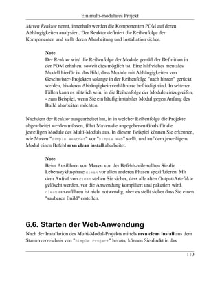Ein multi-modulares Projekt

Maven Reaktor nennt, innerhalb werden die Komponenten POM auf deren
Abhängigkeiten analysiert. Der Reaktor definiert die Reihenfolge der
Komponenten und stellt deren Abarbeitung und Installation sicher.

         Note
         Der Reaktor wird die Reihenfolge der Module gemäß der Definition in
         der POM erhalten, soweit dies möglich ist. Eine hilfreiches mentales
         Modell hierfür ist das Bild, dass Module mit Abhängigkeiten von
         Geschwister-Projekten solange in der Reihenfolge "nach hinten" gerückt
         werden, bis deren Abhängigkeitsverhältnisse befriedigt sind. In seltenen
         Fällen kann es nützlich sein, in die Reihenfolge der Module einzugreifen,
         - zum Beispiel, wenn Sie ein häufig instabiles Modul gegen Anfang des
         Build abarbeiten möchten.

Nachdem der Reaktor ausgearbeitet hat, in in welcher Reihenfolge die Projekte
abgearbeitet werden müssen, führt Maven die angegebenen Goals für die
jeweiligen Module des Multi-Moduls aus. In diesem Beispiel können Sie erkennen,
wie Maven "Simple Weather" vor "Simple Web" stellt, und auf dem jeweiligem
Modul einen Befehl mvn clean install abarbeitet.

         Note
         Beim Ausführen von Maven von der Befehlszeile sollten Sie die
         Lebenszyklusphase clean vor allen anderen Phasen spezifizieren. Mit
         dem Aufruf von clean stellen Sie sicher, dass alle alten Output-Artefakte
         gelöscht werden, vor die Anwendung kompiliert und paketiert wird.
         clean auszuführen ist nicht notwendig, aber es stellt sicher dass Sie einen
         "sauberen Build" erstellen.




6.6. Starten der Web-Anwendung
Nach der Installation des Multi-Modul-Projekts mittels mvn clean install aus dem
Stammverzeichnis von "Simple Project" heraus, können Sie direkt in das

                                                                                110
 