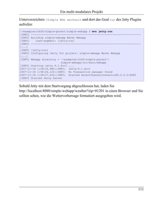 Ein multi-modulares Projekt

Unterverzeichnis /Simple   Web wechseln   und dort das Goal run des Jetty Plugins
aufrufen:
~/examples/ch06/simple-parent/simple-webapp $ mvn jetty:run
[INFO] ----------------------------------------------------------------------
[INFO] Building simple-webapp Maven Webapp
[INFO]    task-segment: [jetty:run]
[INFO] ----------------------------------------------------------------------
[...]
[INFO] [jetty:run]
[INFO] Configuring Jetty for project: simple-webapp Maven Webapp
[...]
[INFO] Webapp directory = ~/examples/ch06/simple-parent/
                          simple-webapp/src/main/webapp
[INFO] Starting jetty 6.1.6rc1 ...
2007-11-18 1:58:26.980::INFO: jetty-6.1.6rc1
2007-11-18 1:58:26.125::INFO: No Transaction manager found
2007-11-18 1:58:27.633::INFO: Started SelectChannelConnector@0.0.0.0:8080
[INFO] Started Jetty Server


Sobald Jetty mit dem Startvorgang abgeschlossen hat, laden Sie
http://localhost:8080/simple-webapp/weather?zip=01201 in einen Browser und Sie
sollten sehen, wie die Wettervorhersage formatiert ausgegeben wird.




                                                                               111
 