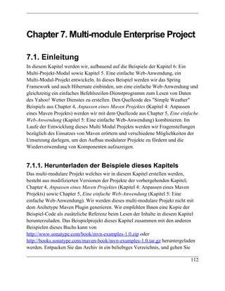 Chapter 7. Multi-module Enterprise Project

7.1. Einleitung
In diesem Kapitel werden wir, aufbauend auf die Beispiele der Kapitel 6: Ein
Multi-Projekt-Modul sowie Kapitel 5. Eine einfache Web-Anwendung, ein
Multi-Modul-Projekt entwickeln. In dieses Beispiel werden wir das Spring
Framework und auch Hibernate einbinden, um eine einfache Web-Anwendung und
gleichzeitig ein einfaches Befehlszeilen-Dienstprogramm zum Lesen von Daten
des Yahoo! Wetter Dienstes zu erstellen. Den Quellcode des "Simple Weather"
Beispiels aus Chapter 4, Anpassen eines Maven Projektes (Kapitel 4: Anpassen
eines Maven Projekts) werden wir mit dem Quellcode aus Chapter 5, Eine einfache
Web-Anwendung (Kapitel 5: Eine einfache Web-Anwendung) kombinieren. Im
Laufe der Entwicklung dieses Multi Modul Projekts werden wir Fragenstellungen
bezüglich des Einsatzes von Maven erörtern und verschiedene Möglichkeiten der
Umsetzung darlegen, um den Aufbau modularer Projekte zu fördern und die
Wiederverwendung von Komponenten aufzuzeigen.


7.1.1. Herunterladen der Beispiele dieses Kapitels
Das multi-modulare Projekt welches wir in diesem Kapitel erstellen werden,
besteht aus modifizierten Versionen der Projekte der vorhergehenden Kapitel;
Chapter 4, Anpassen eines Maven Projektes (Kapitel 4: Anpassen eines Maven
Projekts) sowie Chapter 5, Eine einfache Web-Anwendung (Kapitel 5: Eine
einfache Web-Anwendung). Wir werden dieses multi-modulare Projekt nicht mit
dem Archetype Maven Plugin generieren. Wir empfehlen Ihnen eine Kopie der
Beispiel-Code als zusätzliche Referenz beim Lesen der Inhalte in diesem Kapitel
herunterzuladen. Das Beispielprojekt dieses Kapitel zusammen mit den anderen
Beispielen dieses Buchs kann von
http://www.sonatype.com/book/mvn-examples-1.0.zip oder
http://books.sonatype.com/maven-book/mvn-examples-1.0.tar.gz heruntergeladen
werden. Entpacken Sie das Archiv in ein beliebiges Verzeichnis, und gehen Sie

                                                                            112
 