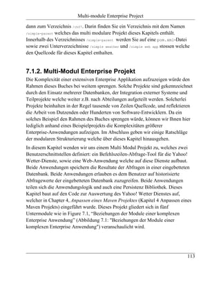 Multi-module Enterprise Project

dann zum Verzeichnis /ch07. Darin finden Sie ein Verzeichnis mit dem Namen
/simple-parent welches das multi modulare Projekt dieses Kapitels enthält.

Innerhalb des Verzeichnisses /simple-parent werden Sie auf eine pom.xml-Datei
sowie zwei Unterverzeichnisse /simple weather und /simple web app stossen welche
den Quellcode für dieses Kapitel enthalten.


7.1.2. Multi-Modul Enterprise Projekt
Die Komplexität einer extensiven Enterprise Applikation aufzuzeigen würde den
Rahmen dieses Buches bei weitem sprengen. Solche Projekte sind gekennzeichnet
durch den Einsatz mehrerer Datenbanken, der Integration externer Systeme und
Teilprojekte welche weiter z.B. nach Abteilungen aufgeteilt werden. Solcherlei
Projekte beinhalten in der Regel tausende von Zeilen Quellcode, und reflektieren
die Arbeit von Dutzenden oder Hunderten von Software-Entwicklern. Da ein
solches Beispiel den Rahmen des Buches sprengen würde, können wir Ihnen hier
lediglich anhand eines Beispielprojekts die Komplexitäten größerer
Enterprise-Anwendungen aufzeigen. Im Abschluss geben wir einige Ratschläge
der modularen Strukturierung welche über dieses Kapitel hinausgehen.
In diesem Kapitel wenden wir uns einem Multi Modul Projekt zu, welches zwei
Benutzerschnittstellen definiert: ein Befehlszeilen-Abfrage-Tool für die Yahoo!
Wetter-Dienste, sowie eine Web-Anwendung welche auf diese Dienste aufbaut.
Beide Anwendungen speichern die Resultate der Abfragen in einer eingebetteten
Datenbank. Beide Anwendungen erlauben es dem Benutzer auf historisierte
Abfragewerte der eingebetteten Datenbank zuzugreifen. Beide Anwendungen
teilen sich die Anwendungslogik und auch eine Persistenz Bibliothek. Dieses
Kapitel baut auf den Code zur Auswertung des Yahoo! Wetter Dienstes auf,
welcher in Chapter 4, Anpassen eines Maven Projektes (Kapitel 4 Anpassen eines
Maven Projekts) eingeführt wurde. Dieses Projekt gliedert sich in fünf
Untermodule wie in Figure 7.1, “Beziehungen der Module einer komplexen
Enterprise Anwendung” (Abbildung 7.1: "Beziehungen der Module einer
komplexen Enterprise Anwendung") veranschaulicht wird.




                                                                              113
 