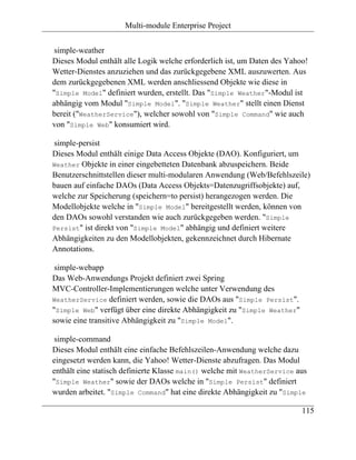 Multi-module Enterprise Project


 simple-weather
Dieses Modul enthält alle Logik welche erforderlich ist, um Daten des Yahoo!
Wetter-Dienstes anzuziehen und das zurückgegebene XML auszuwerten. Aus
dem zurückgegebenen XML werden anschliessend Objekte wie diese in
"Simple Model" definiert wurden, erstellt. Das "Simple Weather"-Modul ist
abhängig vom Modul "Simple Model". "Simple Weather" stellt einen Dienst
bereit ("WeatherService"), welcher sowohl von "Simple Command" wie auch
von "Simple Web" konsumiert wird.

simple-persist
Dieses Modul enthält einige Data Access Objekte (DAO). Konfiguriert, um
Weather Objekte in einer eingebetteten Datenbank abzuspeichern. Beide
Benutzerschnittstellen dieser multi-modularen Anwendung (Web/Befehlszeile)
bauen auf einfache DAOs (Data Access Objekts=Datenzugriffsobjekte) auf,
welche zur Speicherung (speichern=to persist) herangezogen werden. Die
Modellobjekte welche in "Simple Model" bereitgestellt werden, können von
den DAOs sowohl verstanden wie auch zurückgegeben werden. "Simple
Persist" ist direkt von "Simple Model" abhängig und definiert weitere
Abhängigkeiten zu den Modellobjekten, gekennzeichnet durch Hibernate
Annotations.

 simple-webapp
Das Web-Anwendungs Projekt definiert zwei Spring
MVC-Controller-Implementierungen welche unter Verwendung des
WeatherService definiert werden, sowie die DAOs aus "Simple Persist".
"Simple Web" verfügt über eine direkte Abhängigkeit zu "Simple Weather"
sowie eine transitive Abhängigkeit zu "Simple Model".

 simple-command
Dieses Modul enthält eine einfache Befehlszeilen-Anwendung welche dazu
eingesetzt werden kann, die Yahoo! Wetter-Dienste abzufragen. Das Modul
enthält eine statisch definierte Klasse main() welche mit WeatherService aus
"Simple Weather" sowie der DAOs welche in "Simple Persist" definiert
wurden arbeitet. "Simple Command" hat eine direkte Abhängigkeit zu "Simple

                                                                          115
 