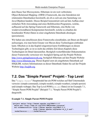 Multi-module Enterprise Project

dem Hause Sun Microsystems. Hibernate ist ein weit verbreitetes
Object-Relational-Mapping- (ORM-) Framework, das eine Interaktion mit
relationalen Datenbanken bereitstellt, als ob es sich um eine Sammlung von
Java-Objekten handele. Dieses Beispiel konzentriert sich auf den Aufbau einer
einfachen Web-Anwendung und eines Befehlszeilen-Programms, welche,
aufbauend auf das Spring Framework und Hibernate, eine Reihe von
wiederverwendbaren Komponenten bereitstellt, welche es erlauben die
bestehenden Wetter-Daten in einer eingebettete Datenbank abzulegen
(persistieren).
Wir haben uns entschlossen diese Frameworks einzubinden, um Ihnen am Beispiel
aufzuzeigen, wie man beim Einsatz von Maven diese Technologien einbinden
kann. Obschon es in das Kapitel eingestreut kurze Einführungen zu diesen
Technologien gibt, so ist es nicht das erklärte Ziel dieses Kapitels diese
Technologien im Detail darzustellen. Bezüglich weiterführender Dokumentation
dieser Frameworks verweisen wir: bezüglich Spring auf die Projekt Website
http://www.springframework.org, bezüglich Hibernate auf den Projekt Website
http://www.hibernate.org. Dieses Kapitel setzt als eingebettete Datenbank auf
HSQLDB, weitere Informationen zu dieser Datenbank finden Sie auf der Projekt
Website http://hsqldb.org.



7.2. Das "Simple Parent" Projekt - Top Level
Das "Simple Parent" Hauptmodul hat ein POM welches auf fünf Untermodule
verweist: (simple-command), (simple-model), (simple-weather), (simple-persist)
und (simple-webapp). Das Top-Level POM (pom.xml-Datei) ist im Example 7.1,
“Simple Parent POM Projekt” (Beispiel 7.1, "Simple Parent POM Projekt")
dargestellt.

Example 7.1. Simple Parent POM Projekt
<project xmlns="http://maven.apache.org/POM/4.0.0"
  xmlns:xsi="http://www.w3.org/2001/XMLSchema-instance"
  xsi:schemaLocation="http://maven.apache.org/POM/4.0.0
                      http://maven.apache.org/maven-v4_0_0.xsd">
  <modelVersion>4.0.0</modelVersion>


                                                                                117
 