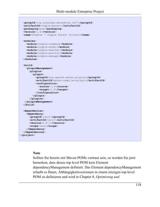 Multi-module Enterprise Project

  <groupId>org.sonatype.mavenbook.ch07</groupId>
  <artifactId>simple-parent</artifactId>
  <packaging>pom</packaging>
  <version>1.0</version>
  <name>Chapter 7 Simple Parent Project</name>

  <modules>
    <module>simple-command</module>
    <module>simple-model</module>
    <module>simple-weather</module>
    <module>simple-persist</module>
    <module>simple-webapp</module>
  </modules>

  <build>
    <pluginManagement>
      <plugins>
        <plugin>
           <groupId>org.apache.maven.plugins</groupId>
           <artifactId>maven-compiler-plugin</artifactId>
           <configuration>
             <source>1.5</source>
             <target>1.5</target>
           </configuration>
        </plugin>
      </plugins>
   </pluginManagement>
  </build>

  <dependencies>
    <dependency>
      <groupId>junit</groupId>
      <artifactId>junit</artifactId>
      <version>3.8.1</version>
      <scope>test</scope>
    </dependency>
  </dependencies>
</project>




        Note
        Sollten Sie bereits mit Maven POMs vertraut sein, so werden Sie jetzt
        bemerken, dass dieses top level POM kein Element
        dependencyManagement definiert. Das Element dependencyManagement
        erlaubt es Ihnen, Abhängigkeitsversionen in einem einzigen top-level
        POM zu definieren und wird in Chapter 8, Optimirung und

                                                                         118
 