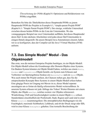 Multi-module Enterprise Project


         Überarbeitung der POMs (Kapitel 8: Optimieren und Refaktorieren von
         POMs) eingeführt.

Bemerken Sie bitte die Ähnlichkeiten dieses Hauptmodul POMs zu jenem
Hauptmodul POM des Projekts in Example 6.1, “simple-parent Projekt POM”
(Kapitel 6.1: "Simple Parent Projekt POM"). Der einzige, wirkliche Unterschied
zwischen diesen beiden POMs ist die Liste der Untermodule. Wo das
vorangegangene Beispiel nur zwei Untermodule aufführte, hat dieses Hauptmodul
deren fünf. In den nächsten Abschnitten wird jedes dieser fünf Untermodule in
einigen Details dargestellt. Da unsere Beispiel Java-Annotationen einsetzt, haben
wir es so konfiguriert, dass der Compiler auf die Java 5 Virtual Machine (JVM)
aufsetzt.



7.3. Das Simple Model" Modul - Das
Objektmodell
Das erste, was die meisten Enterprise Projekte benötigen, ist ein Objekt-Modell.
Ein Objekt-Modell erfasst die Grundmenge aller Domain-Objekte eines Systems.
Ein Banken-System könnten ein Objekt-Modell haben, welches aus einem Konto,
Kunden- und Transaktions-Objekt besteht, ein System zum Erfassen und
Verbreiten von Sportergebnisse besässe ein Mannschafts- und ein Spiel-Objekt.
Was auch immer Ihr Projekt umfasst, die Chancen stehen gut, dass Sie die
entsprechenden Konzepte Ihres Systems in einem Objekt-Modell erfasst haben.
Eine gängige Praxis im Umgang mit Maven ist es, dieses Modul separate
auszulagern um es fortan als häufig referenziertes Modul weiterzuführen. In
unserem System erfassen wir jede Abfrage des Yahoo! Wetter-Dienstes mit einem
Objekt, das Objekt weather, welches weitere vier Objekte referenziert:
Windrichtung, Chill und Geschwindigkeit werden in einem Objekt Wind erfasst.
Standortdaten einschließlich der Postleitzahl, Stadt, Region und Land sind in einer
Klasse Location zusammengefasst. Die atmosphärischen Bedingungen wie die
Feuchtigkeit, maximale Sichtbarkeit, Luftdruck, und ob der Druck steigt oder fällt,
wird in einer Klasse Atmosphere gehalten. Eine textuelle Beschreibung der

                                                                                119
 