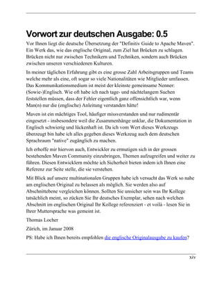 Vorwort zur deutschen Ausgabe: 0.5
Vor Ihnen liegt die deutsche Übersetzung der "Definitiv Guide to Apache Maven".
Ein Werk das, wie das englische Original, zum Ziel hat Brücken zu schlagen.
Brücken nicht nur zwischen Technikern und Techniken, sondern auch Brücken
zwischen unseren verschiedenen Kulturen.
In meiner täglichen Erfahrung gibt es eine grosse Zahl Arbeitsgruppen und Teams
welche mehr als eine, oft sogar so viele Nationalitäten wie Mitglieder umfassen.
Das Kommunikationsmedium ist meist der kleinste gemeinsame Nenner:
(Sowie-)Englisch. Wie oft habe ich nach tage- und nächtelangem Suchen
feststellen müssen, dass der Fehler eigentlich ganz offensichtlich war, wenn
Man(n) nur die (englische) Anleitung verstanden hätte!
Maven ist ein mächtiges Tool, häufiger missverstanden und nur rudimentär
eingesetzt - insbesondere weil die Zusammenhänge unklar, die Dokumentation in
Englisch schwierig und lückenhaft ist. Da ich vom Wert dieses Werkzeugs
überzeugt bin habe ich alles gegeben dieses Werkzeug auch dem deutschen
Sprachraum "native" zugänglich zu machen.
Ich erhoffe mir hiervon auch, Entwickler zu ermutigen sich in der grossen
bestehenden Maven Community einzubringen, Themen aufzugreifen und weiter zu
führen. Diesen Entwicklern möchte ich Sicherheit bieten indem ich Ihnen eine
Referenz zur Seite stelle, die sie verstehen.
Mit Blick auf unsere multinationalen Gruppen habe ich versucht das Werk so nahe
am englischen Original zu belassen als möglich. Sie werden also auf
Abschnittebene vergleichen können. Sollten Sie unsicher sein was Ihr Kollege
tatsächlich meint, so zücken Sie Ihr deutsches Exemplar, sehen nach welchen
Abschnitt im englischen Original Ihr Kollege referenziert - et voilà - lesen Sie in
Ihrer Muttersprache was gemeint ist.
Thomas Locher
Zürich, im Januar 2008
PS: Habe ich Ihnen bereits empfohlen die englische Originalausgabe zu kaufen?


                                                                                xiv
 