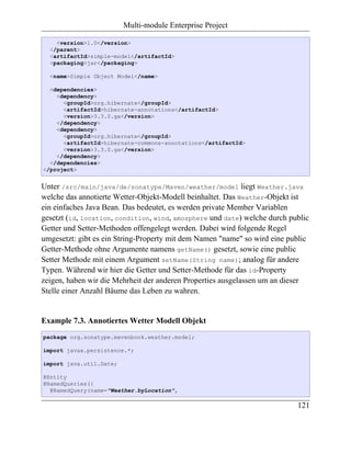 Multi-module Enterprise Project

    <version>1.0</version>
  </parent>
  <artifactId>simple-model</artifactId>
  <packaging>jar</packaging>

  <name>Simple Object Model</name>

  <dependencies>
    <dependency>
      <groupId>org.hibernate</groupId>
      <artifactId>hibernate-annotations</artifactId>
      <version>3.3.0.ga</version>
    </dependency>
    <dependency>
      <groupId>org.hibernate</groupId>
      <artifactId>hibernate-commons-annotations</artifactId>
      <version>3.3.0.ga</version>
    </dependency>
  </dependencies>
</project>


Unter /src/main/java/de/sonatype/Maven/weather/model liegt Weather.java
welche das annotierte Wetter-Objekt-Modell beinhaltet. Das Weather-Objekt ist
ein einfaches Java Bean. Das bedeutet, es werden private Member Variablen
gesetzt (id, location, condition, wind, amosphere und date) welche durch public
Getter und Setter-Methoden offengelegt werden. Dabei wird folgende Regel
umgesetzt: gibt es ein String-Property mit dem Namen "name" so wird eine public
Getter-Methode ohne Argumente namens getName() gesetzt, sowie eine public
Setter Methode mit einem Argument setName(String name); analog für andere
Typen. Während wir hier die Getter und Setter-Methode für das id-Property
zeigen, haben wir die Mehrheit der anderen Properties ausgelassen um an dieser
Stelle einer Anzahl Bäume das Leben zu wahren.


Example 7.3. Annotiertes Wetter Modell Objekt
package org.sonatype.mavenbook.weather.model;

import javax.persistence.*;

import java.util.Date;

@Entity
@NamedQueries({
  @NamedQuery(name="Weather.byLocation",

                                                                           121
 