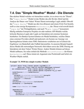 Multi-module Enterprise Project


7.4. Das "Simple Weather" Modul - Die Dienste
Das nächste Modul welches wir betrachten werden, ist so etwas wie ein "Dienst".
Das "Simple Weather" Modul ist das Modul, das alle für den Abruf und die
Analyse der Daten vom Yahoo! Wetter Dienst notwendige Logik enthält. Obwohl
das "Simple Weather" Modul aus drei Java-Klassen und einem JUnit-Test besteht,
stellt es eine einzige Komponente WeatherService, dar. Dieser wird sowohl durch
"Simple Web" der Webapplikation, und auch "Simple Command" konsumiert.
Häufig enthalten Enterprise Projekte ein oder mehrere API-Module welche
kritische Business-Logik oder Logik zur Interaktion mit externen Systemen
beinhalten. Ein Banken System könnten ein Modul beinhalten, welches Daten
eines externen Providers abruft und analysiert; ein System zur Anzeige von
Sportergebnisse könnte einen XML-Datenstrom verarbeiten um in Echtzeit die
Ergebnisse von Basketball oder Fußball darzustellen. In unserem Beispiel kapselt
dieses Modul alle notwendigen Netzwerk-Aktivitäten sowie das XML-Parsing zur
Interaktion mit dem Yahoo! Wetter Dienst. Andere Module können auf dieses
Modul aufbauen, Sie rufen einfach die Methode retrieveForecast() der Klasse
WeatherService auf. Diese nimmt als Argument eine Postleitzahl und liefert ein
Weather-Objekt zurück.

Example 7.5. POM des simple-weather Moduls
<project xmlns="http://maven.apache.org/POM/4.0.0"
         xmlns:xsi="http://www.w3.org/2001/XMLSchema-instance"
  xsi:schemaLocation="http://maven.apache.org/POM/4.0.0
                      http://maven.apache.org/maven-v4_0_0.xsd">
  <modelVersion>4.0.0</modelVersion>
  <parent>
    <groupId>org.sonatype.mavenbook.ch07</groupId>
    <artifactId>simple-parent</artifactId>
    <version>1.0</version>
  </parent>
  <artifactId>simple-weather</artifactId>
  <packaging>jar</packaging>

  <name>Simple Weather API</name>

  <dependencies>
    <dependency>
      <groupId>org.sonatype.mavenbook.ch07</groupId>
      <artifactId>simple-model</artifactId>

                                                                            125
 