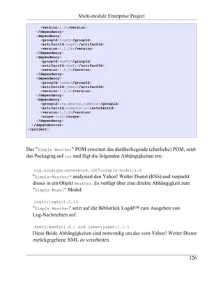 Multi-module Enterprise Project

      <version>1.0</version>
    </dependency>
    <dependency>
      <groupId>log4j</groupId>
      <artifactId>log4j</artifactId>
      <version>1.2.14</version>
    </dependency>
    <dependency>
      <groupId>dom4j</groupId>
      <artifactId>dom4j</artifactId>
      <version>1.6.1</version>
    </dependency>
    <dependency>
      <groupId>jaxen</groupId>
      <artifactId>jaxen</artifactId>
      <version>1.1.1</version>
    </dependency>
    <dependency>
      <groupId>org.apache.commons</groupId>
      <artifactId>commons-io</artifactId>
      <version>1.3.2</version>
      <scope>test</scope>
    </dependency>
  </dependencies>
</project>




Das "Simple Weather" POM erweitert das darüberliegende (elterliche) POM, setzt
das Packaging auf jar und fügt die folgenden Abhängigkeiten ein:

   org.sonatype.mavenbook.ch07:simple-model:1.0
   "Simple-Weather" analysiert den Yahoo! Wetter Dienst (RSS) und verpackt
   dieses in ein Objekt Weather. Es verfügt über eine direkte Abhängigkeit zum
   "Simple Model" Modul.

   log4j:log4j:1.2.14
   "Simple Weather" setzt auf die Bibliothek Log4J™ zum Ausgeben von
   Log-Nachrichten auf.

   dom4j:dom4j:1.6.1 and jaxen:jaxen:1.1.1
   Diese Beide Abhängigkeiten sind notwendig um das vom Yahoo! Wetter Dienst
   zurückgegebene XML zu verarbeiten.


                                                                             126
 