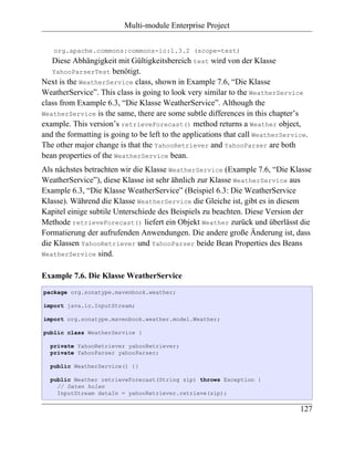 Multi-module Enterprise Project


   org.apache.commons:commons-io:1.3.2 (scope=test)
   Diese Abhängigkeit mit Gültigkeitsbereich test wird von der Klasse
   YahooParserTest benötigt.
Next is the WeatherService class, shown in Example 7.6, “Die Klasse
WeatherService”. This class is going to look very similar to the WeatherService
class from Example 6.3, “Die Klasse WeatherService”. Although the
WeatherService is the same, there are some subtle differences in this chapter’s
example. This version’s retrieveForecast() method returns a Weather object,
and the formatting is going to be left to the applications that call WeatherService.
The other major change is that the YahooRetriever and YahooParser are both
bean properties of the WeatherService bean.
Als nächstes betrachten wir die Klasse WeatherService (Example 7.6, “Die Klasse
WeatherService”), diese Klasse ist sehr ähnlich zur Klasse WeatherService aus
Example 6.3, “Die Klasse WeatherService” (Beispiel 6.3: Die WeatherService
Klasse). Während die Klasse WeatherService die Gleiche ist, gibt es in diesem
Kapitel einige subtile Unterschiede des Beispiels zu beachten. Diese Version der
Methode retrieveForecast() liefert ein Objekt Weather zurück und überlässt die
Formatierung der aufrufenden Anwendungen. Die andere große Änderung ist, dass
die Klassen YahooRetriever und YahooParser beide Bean Properties des Beans
WeatherService sind.


Example 7.6. Die Klasse WeatherService
package org.sonatype.mavenbook.weather;

import java.io.InputStream;

import org.sonatype.mavenbook.weather.model.Weather;

public class WeatherService {

  private YahooRetriever yahooRetriever;
  private YahooParser yahooParser;

  public WeatherService() {}

  public Weather retrieveForecast(String zip) throws Exception {
    // Daten holen
    InputStream dataIn = yahooRetriever.retrieve(zip);

                                                                                 127
 