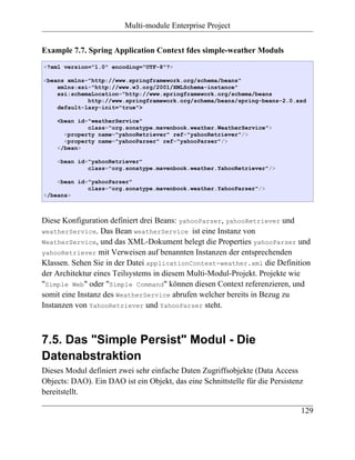 Multi-module Enterprise Project


Example 7.7. Spring Application Context fdes simple-weather Moduls
<?xml version="1.0" encoding="UTF-8"?>

<beans xmlns="http://www.springframework.org/schema/beans"
    xmlns:xsi="http://www.w3.org/2001/XMLSchema-instance"
    xsi:schemaLocation="http://www.springframework.org/schema/beans
             http://www.springframework.org/schema/beans/spring-beans-2.0.xsd
    default-lazy-init="true">

    <bean id="weatherService"
             class="org.sonatype.mavenbook.weather.WeatherService">
      <property name="yahooRetriever" ref="yahooRetriever"/>
      <property name="yahooParser" ref="yahooParser"/>
    </bean>

    <bean id="yahooRetriever"
             class="org.sonatype.mavenbook.weather.YahooRetriever"/>

    <bean id="yahooParser"
             class="org.sonatype.mavenbook.weather.YahooParser"/>
</beans>



Diese Konfiguration definiert drei Beans: yahooParser, yahooRetriever und
weatherService. Das Bean weatherService ist eine Instanz von
WeatherService, und das XML-Dokument belegt die Properties yahooParser und
yahooRetriever mit Verweisen auf benannten Instanzen der entsprechenden
Klassen. Sehen Sie in der Datei applicationContext-weather.xml die Definition
der Architektur eines Teilsystems in diesem Multi-Modul-Projekt. Projekte wie
"Simple Web" oder "Simple Command" können diesen Context referenzieren, und
somit eine Instanz des WeatherService abrufen welcher bereits in Bezug zu
Instanzen von YahooRetriever und YahooParser steht.



7.5. Das "Simple Persist" Modul - Die
Datenabstraktion
Dieses Modul definiert zwei sehr einfache Daten Zugriffsobjekte (Data Access
Objects: DAO). Ein DAO ist ein Objekt, das eine Schnittstelle für die Persistenz
bereitstellt.

                                                                               129
 