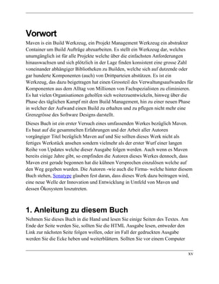 Vorwort
Maven is ein Build Werkzeug, ein Projekt Management Werkzeug ein abstrakter
Container um Build Aufträge abzuarbeiten. Es stellt ein Werkzeug dar, welches
unumgänglich ist für alle Projekte welche über die einfachsten Anforderungen
hinauswachsen und sich plötzlich in der Lage finden konsistent eine grosse Zahl
voneinander abhängiger Bibliotheken zu Builden, welche sich auf dutzende oder
gar hunderte Komponenten (auch) von Drittparteien abstützen. Es ist ein
Werkzeug, das dazu beigetragen hat einen Grossteil des Verwaltungsaufwandes für
Komponenten aus dem Alltag von Millionen von Fachspezialisten zu eliminieren.
Es hat vielen Organisationen geholfen sich weiterzuentwickeln, hinweg über die
Phase des täglichen Kampf mit dem Build Management, hin zu einer neuen Phase
in welcher der Aufwand einen Build zu erhalten und zu pflegen nicht mehr eine
Grenzgrösse des Software Designs darstellt.
Dieses Buch ist ein erster Versuch eines umfassenden Werkes bezüglich Maven.
Es baut auf die gesammelten Erfahrungen und der Arbeit aller Autoren
vorgängiger Titel bezüglich Maven auf und Sie sollten dieses Werk nicht als
fertiges Werkstück ansehen sondern vielmehr als der erster Wurf einer langen
Reihe von Updates welche dieser Ausgabe folgen werden. Auch wenn es Maven
bereits einige Jahre gibt, so empfinden die Autoren dieses Werkes dennoch, dass
Maven erst gerade begonnen hat die kühnen Versprechen einzulösen welche auf
den Weg gegeben wurden. Die Autoren -wie auch die Firma- welche hinter diesem
Buch stehen, Sonatype glauben fest daran, dass dieses Werk dazu beitragen wird,
eine neue Welle der Innovation und Entwicklung in Umfeld von Maven und
dessen Ökosystem loszutreten.



1. Anleitung zu diesem Buch
Nehmen Sie dieses Buch in die Hand und lesen Sie einige Seiten des Textes. Am
Ende der Seite werden Sie, sollten Sie die HTML Ausgabe lesen, entweder den
Link zur nächsten Seite folgen wollen, oder im Fall der gedruckten Ausgabe
werden Sie die Ecke heben und weiterblättern. Sollten Sie vor einem Computer

                                                                                xv
 
