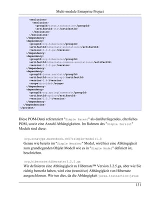 Multi-module Enterprise Project

      <exclusions>
        <exclusion>
           <groupId>javax.transaction</groupId>
           <artifactId>jta</artifactId>
        </exclusion>
      </exclusions>
    </dependency>
    <dependency>
      <groupId>org.hibernate</groupId>
      <artifactId>hibernate-annotations</artifactId>
      <version>3.3.0.ga</version>
    </dependency>
    <dependency>
      <groupId>org.hibernate</groupId>
      <artifactId>hibernate-commons-annotations</artifactId>
      <version>3.3.0.ga</version>
    </dependency>
    <dependency>
      <groupId>javax.servlet</groupId>
      <artifactId>servlet-api</artifactId>
      <version>2.4</version>
      <scope>provided</scope>
    </dependency>
    <dependency>
      <groupId>org.springframework</groupId>
      <artifactId>spring</artifactId>
      <version>2.0.7</version>
    </dependency>
  </dependencies>
</project>



Diese POM-Datei referenziert "Simple Parent" als darüberliegendes, elterliches
POM, sowie eine Anzahl Abhängigkeiten. Im Rahmen des "Simple Persist"
Moduls sind diese:

   org.sonatype.mavenbook.ch07:simple-model:1.0
   Genau wie bereits im "Simple Weather" Modul, wird hier eine Abhängigkeit
   zum grundlegenden Objekt Modell wie es in "Simple Model" definiert ist,
   beschrieben.

   org.hibernate:hibernate:3.2.5.ga
   Wir definieren eine Abhängigkeit zu Hibernate™ Version 3.2.5.ga, aber wie Sie
   richtig bemerkt haben, wird eine (transitive) Abhängigkeit von Hibernate
   ausgeschlossen. Wir tun dies, da die Abhängigkeit javax.transaction:javax

                                                                            131
 