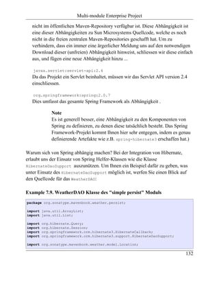 Multi-module Enterprise Project

   nicht im öffentlichen Maven-Repository verfügbar ist. Diese Abhängigkeit ist
   eine dieser Abhängigkeiten zu Sun Microsystems Quellcode, welche es noch
   nicht in die freien zentralen Maven-Repositories geschafft hat. Um zu
   verhindern, dass ein immer eine ärgerlicher Meldung uns auf den notwendigen
   Download dieser (unfreien) Abhängigkeit hinweist, schliessen wir diese einfach
   aus, und fügen eine neue Abhängigkeit hinzu ...

   javax.servlet:servlet-api:2.4
   Da das Projekt ein Servlet beinhaltet, müssen wir das Servlet API version 2.4
   einschliessen.

   org.springframework:spring:2.0.7
   Dies umfasst das gesamte Spring Framework als Abhängigkeit .

             Note
             Es ist generell besser, eine Abhängigkeit zu den Komponenten von
             Spring zu definieren, zu denen diese tatsächlich besteht. Das Spring
             Framework-Projekt kommt Ihnen hier sehr entgegen, indem es genau
             definierende Artefakte wie z.B. spring-hibernate3 erschaffen hat.)

Warum sich von Spring abhängig machen? Bei der Integration von Hibernate,
erlaubt uns der Einsatz von Spring Helfer-Klassen wie die Klasse
HibernateDaoSupport auszunützen. Um Ihnen ein Beispiel dafür zu geben, was
unter Einsatz des HibernateDaoSupport möglich ist, werfen Sie einen Blick auf
den Quellcode für das WeatherDAO:

Example 7.9. WeatherDAO Klasse des "simple persist" Moduls
package org.sonatype.mavenbook.weather.persist;

import java.util.ArrayList;
import java.util.List;

import   org.hibernate.Query;
import   org.hibernate.Session;
import   org.springframework.orm.hibernate3.HibernateCallback;
import   org.springframework.orm.hibernate3.support.HibernateDaoSupport;

import org.sonatype.mavenbook.weather.model.Location;

                                                                               132
 