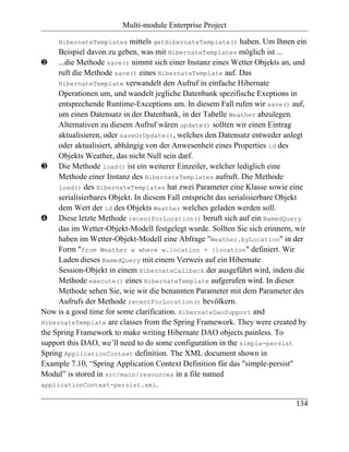 Multi-module Enterprise Project

     HibernateTemplates     mittels getHibernateTemplate() haben. Um Ihnen ein
     Beispiel davon zu geben, was mit HibernateTemplates möglich ist ...
ƒ ...die Methode save() nimmt sich einer Instanz eines Wetter Objekts an, und
     ruft die Methode save() eines HibernateTemplate auf. Das
     HibernateTemplate verwandelt den Aufruf in einfache Hibernate
     Operationen um, und wandelt jegliche Datenbank spezifische Exeptions in
     entsprechende Runtime-Exceptions um. In diesem Fall rufen wir save() auf,
     um einen Datensatz in der Datenbank, in der Tabelle Weather abzulegen.
     Alternativen zu diesem Aufruf wären update() sollten wir einen Eintrag
     aktualisieren, oder saveOrUpdate(), welches den Datensatz entweder anlegt
     oder aktualisiert, abhängig von der Anwesenheit eines Properties id des
     Objekts Weather, das nicht Null sein darf.
„ Die Methode load() ist ein weiterer Einzeiler, welcher lediglich eine
     Methode einer Instanz des HibernateTemplates aufruft. Die Methode
     load() des HibernateTemplates hat zwei Parameter eine Klasse sowie eine
     serialisierbares Objekt. In diesem Fall entspricht das serialisierbare Objekt
     dem Wert der id des Objekts Weather welches geladen werden soll.
… Diese letzte Methode recentForLocation() beruft sich auf ein NamedQuery
     das im Wetter-Objekt-Modell festgelegt wurde. Sollten Sie sich erinnern, wir
     haben im Wetter-Objekt-Modell eine Abfrage "Weather.byLocation" in der
     Form "from Weather w where w.location = :location" definiert. Wir
     Laden dieses NamedQuery mit einem Verweis auf ein Hibernate
     Session-Objekt in einem HibernateCallback der ausgeführt wird, indem die
     Methode execute() eines HibernateTemplate aufgerufen wird. In dieser
     Methode sehen Sie, wie wir die benannten Parameter mit dem Parameter des
     Aufrufs der Methode recentForLocation() bevölkern.
Now is a good time for some clarification. HibernateDaoSupport and
HibernateTemplate are classes from the Spring Framework. They were created by
the Spring Framework to make writing Hibernate DAO objects painless. To
support this DAO, we’ll need to do some configuration in the simple-persist
Spring ApplicationContext definition. The XML document shown in
Example 7.10, “Spring Application Context Definition für das "simple-persist"
Modul” is stored in src/main/resources in a file named
applicationContext-persist.xml.

                                                                              134
 