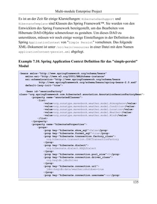Multi-module Enterprise Project

Es ist an der Zeit für einige Klarstellungen: HibernateDaoSupport und
HibernateTemplate sind Klassen des Spring Framework™. Sie wurden von den
Entwicklern des Spring Framework bereitgestellt, um das Bearbeiten von
Hibernate DAO-Objekte schmerzloser zu gestalten. Um dieses DAO zu
unterstützen, müssen wir noch einige wenige Einstellungen in der Definition des
Spring ApplicationContext von "Simple Persist" vornehmen. Das folgende
XML-Dokument ist unter /src/main/resources in einer Datei mit dem Namen
applicationContext-persist.xml abgelegt.


Example 7.10. Spring Application Context Definition für das "simple-persist"
Modul
<beans xmlns="http://www.springframework.org/schema/beans"
    xmlns:xsi="http://www.w3.org/2001/XMLSchema-instance"
    xsi:schemaLocation="http://www.springframework.org/schema/beans
             http://www.springframework.org/schema/beans/spring-beans-2.0.xsd"
    default-lazy-init="true">

    <bean id="sessionFactory"
class="org.springframework.orm.hibernate3.annotation.AnnotationSessionFactoryBean">
        <property name="annotatedClasses">
            <list>
                <value>org.sonatype.mavenbook.weather.model.Atmosphere</value>
                <value>org.sonatype.mavenbook.weather.model.Condition</value>
                <value>org.sonatype.mavenbook.weather.model.Location</value>
                <value>org.sonatype.mavenbook.weather.model.Weather</value>
                <value>org.sonatype.mavenbook.weather.model.Wind</value>
            </list>
        </property>
        <property name="hibernateProperties">
            <props>
                <prop key="hibernate.show_sql">false</prop>
                <prop key="hibernate.format_sql">true</prop>
                <prop key="hibernate.transaction.factory_class">
                   org.hibernate.transaction.JDBCTransactionFactory
                </prop>
                <prop key="hibernate.dialect">
                   org.hibernate.dialect.HSQLDialect
                </prop>
                <prop key="hibernate.connection.pool_size">0</prop>
                <prop key="hibernate.connection.driver_class">
                   org.hsqldb.jdbcDriver
                </prop>
                <prop key="hibernate.connection.url">
                   jdbc:hsqldb:data/weather;shutdown=true
                </prop>
                <prop key="hibernate.connection.username">sa</prop>

                                                                              135
 