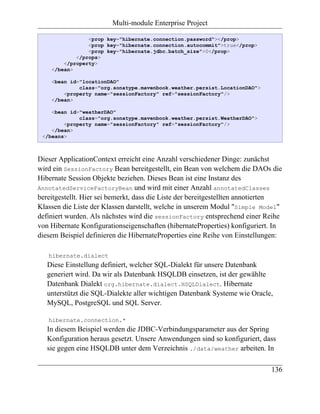 Multi-module Enterprise Project

                <prop key="hibernate.connection.password"></prop>
                <prop key="hibernate.connection.autocommit">true</prop>
                <prop key="hibernate.jdbc.batch_size">0</prop>
            </props>
        </property>
    </bean>

    <bean id="locationDAO"
             class="org.sonatype.mavenbook.weather.persist.LocationDAO">
        <property name="sessionFactory" ref="sessionFactory"/>
    </bean>

    <bean id="weatherDAO"
             class="org.sonatype.mavenbook.weather.persist.WeatherDAO">
        <property name="sessionFactory" ref="sessionFactory"/>
    </bean>
 </beans>



Dieser ApplicationContext erreicht eine Anzahl verschiedener Dinge: zunächst
wird ein SessionFactory Bean bereitgestellt, ein Bean von welchem die DAOs die
Hibernate Session Objekte beziehen. Dieses Bean ist eine Instanz des
AnnotatedServiceFactoryBean und wird mit einer Anzahl annotatedClasses
bereitgestellt. Hier sei bemerkt, dass die Liste der bereitgestellten annotierten
Klassen die Liste der Klassen darstellt, welche in unserem Modul "Simple Model"
definiert wurden. Als nächstes wird die sessionFactory entsprechend einer Reihe
von Hibernate Konfigurationseigenschaften (hibernateProperties) konfiguriert. In
diesem Beispiel definieren die HibernateProperties eine Reihe von Einstellungen:

   hibernate.dialect
   Diese Einstellung definiert, welcher SQL-Dialekt für unsere Datenbank
   generiert wird. Da wir als Datenbank HSQLDB einsetzen, ist der gewählte
   Datenbank Dialekt org.hibernate.dialect.HSQLDialect. Hibernate
   unterstützt die SQL-Dialekte aller wichtigen Datenbank Systeme wie Oracle,
   MySQL, PostgreSQL und SQL Server.

   hibernate.connection.*
   In diesem Beispiel werden die JDBC-Verbindungsparameter aus der Spring
   Konfiguration heraus gesetzt. Unsere Anwendungen sind so konfiguriert, dass
   sie gegen eine HSQLDB unter dem Verzeichnis ./data/weather arbeiten. In

                                                                             136
 