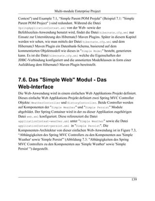 Multi-module Enterprise Project

Context") und Example 7.1, “Simple Parent POM Projekt” (Beispiel 7.1: "Simple
Parent POM Project" ) sind redundant. Während die Datei
SpringApplicationContext.xml von der Web- sowie der
Befehlszeilen-Anwendung benutzt wird, findet die Datei hibernate.cfg.xml nur
Einsatz zur Unterstützung des Hibernate3 Maven Plugins. Später in diesem Kapitel
werden wir sehen, wie man mittels der Datei hibernate.cfg.xml und dem
Hibernate3 Maven Plugin ein Datenbank-Schema, basierend auf dem
kommentierten Objektmodell wie dieses in "Simple Model" besteht, generieren
kann. Es ist die Datei hibernate.cfg.xml welche die Eigenschaften der
JDBC-Verbindung konfiguriert und die annotierten Modelklassen in form einer
Aufzählung dem Hibernate3 Maven Plugin bereitstellt.



7.6. Das "Simple Web" Modul - Das
Web-Interface
Die Web-Anwendung wird in einem einfachen Web Applikations Projekt definiert.
Dieses einfache Web Applikations Projekt definiert zwei Spring MVC Controller
Objekte: WeatherController und HistoryController. Beide Controller werden
auf Komponenten der "Simple Weather" und "Simple Persist" Module
abgebildet. Der Spring Container wird in der zu dieser Applikation zugehörigen
Datei web.xml konfiguriert. Diese referenziert die Datei
applicationContext-weather.xml unter "Simple Weather" sowie die Datei
applicationContext-persist.xml in "Simple Persist". Die
Komponenten-Architektur von dieser einfachen Web-Anwendung ist in Figure 7.3,
“Abhängigkeiten des Spring MVC Controllers zu den Komponenten aus 'Simple
Weather' sowie 'Simple Persist'” (Abbildung 7.3: "Abhängigkeiten des Spring
MVC Controllers zu den Komponenten aus 'Simple Weather' sowie 'Simple
Persist' ") dargestellt.




                                                                            139
 