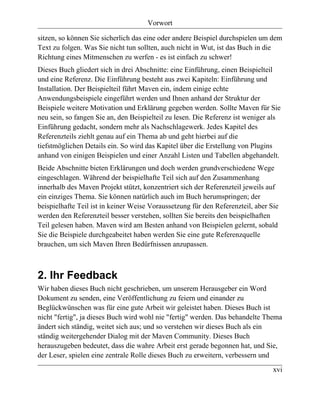 Vorwort

sitzen, so können Sie sicherlich das eine oder andere Beispiel durchspielen um dem
Text zu folgen. Was Sie nicht tun sollten, auch nicht in Wut, ist das Buch in die
Richtung eines Mitmenschen zu werfen - es ist einfach zu schwer!
Dieses Buch gliedert sich in drei Abschnitte: eine Einführung, einen Beispielteil
und eine Referenz. Die Einführung besteht aus zwei Kapiteln: Einführung und
Installation. Der Beispielteil führt Maven ein, indem einige echte
Anwendungsbeispiele eingeführt werden und Ihnen anhand der Struktur der
Beispiele weitere Motivation und Erklärung gegeben werden. Sollte Maven für Sie
neu sein, so fangen Sie an, den Beispielteil zu lesen. Die Referenz ist weniger als
Einführung gedacht, sondern mehr als Nachschlagewerk. Jedes Kapitel des
Referenzteils ziehlt genau auf ein Thema ab und geht hierbei auf die
tiefstmöglichen Details ein. So wird das Kapitel über die Erstellung von Plugins
anhand von einigen Beispielen und einer Anzahl Listen und Tabellen abgehandelt.
Beide Abschnitte bieten Erklärungen und doch werden grundverschiedene Wege
eingeschlagen. Während der beispielhafte Teil sich auf den Zusammenhang
innerhalb des Maven Projekt stützt, konzentriert sich der Referenzteil jeweils auf
ein einziges Thema. Sie können natürlich auch im Buch herumspringen; der
beispielhafte Teil ist in keiner Weise Voraussetzung für den Referenzteil, aber Sie
werden den Referenzteil besser verstehen, sollten Sie bereits den beispielhaften
Teil gelesen haben. Maven wird am Besten anhand von Beispielen gelernt, sobald
Sie die Beispiele durchgeabeitet haben werden Sie eine gute Referenzquelle
brauchen, um sich Maven Ihren Bedürfnissen anzupassen.



2. Ihr Feedback
Wir haben dieses Buch nicht geschrieben, um unserem Herausgeber ein Word
Dokument zu senden, eine Veröffentlichung zu feiern und einander zu
Beglückwünschen was für eine gute Arbeit wir geleistet haben. Dieses Buch ist
nicht "fertig", ja dieses Buch wird wohl nie "fertig" werden. Das behandelte Thema
ändert sich ständig, weitet sich aus; und so verstehen wir dieses Buch als ein
ständig weitergehender Dialog mit der Maven Community. Dieses Buch
herauszugeben bedeutet, dass die wahre Arbeit erst gerade begonnen hat, und Sie,
der Leser, spielen eine zentrale Rolle dieses Buch zu erweitern, verbessern und
                                                                                 xvi
 