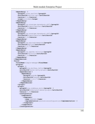 Multi-module Enterprise Project

  <dependency> #
    <groupId>javax.servlet</groupId>
    <artifactId>servlet-api</artifactId>
    <version>2.4</version>
    <scope>provided</scope>
  </dependency>
  <dependency>
    <groupId>org.sonatype.mavenbook.ch07</groupId>
    <artifactId>simple-weather</artifactId>
    <version>1.0</version>
  </dependency>
  <dependency>
    <groupId>org.sonatype.mavenbook.ch07</groupId>
    <artifactId>simple-persist</artifactId>
    <version>1.0</version>
  </dependency>
  <dependency>
    <groupId>org.springframework</groupId>
    <artifactId>spring</artifactId>
    <version>2.0.7</version>
  </dependency>
  <dependency>
    <groupId>org.apache.velocity</groupId>
    <artifactId>velocity</artifactId>
    <version>1.5</version>
  </dependency>
</dependencies>
<build>
  <finalName>simple-webapp</finalName>
  <plugins>
    <plugin> #
      <groupId>org.mortbay.jetty</groupId>
      <artifactId>maven-jetty-plugin</artifactId>
      <dependencies>#
        <dependency>
          <groupId>hsqldb</groupId>
          <artifactId>hsqldb</artifactId>
          <version>1.8.0.7</version>
        </dependency>
      </dependencies>
    </plugin>
    <plugin>
      <groupId>org.codehaus.mojo</groupId> #
      <artifactId>hibernate3-maven-plugin</artifactId>
      <version>2.0</version>
      <configuration>
        <components>
          <component>
             <name>hbm2ddl</name>
             <implementation>annotationconfiguration</implementation> #
          </component>
        </components>
      </configuration>

                                                                          141
 