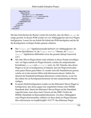 Multi-module Enterprise Project

        <dependencies>
           <dependency>
             <groupId>hsqldb</groupId>
             <artifactId>hsqldb</artifactId>
             <version>1.8.0.7</version>
           </dependency>
        </dependencies>
      </plugin>
    </plugins>
  </build>
</project>



Mit dem fortschreiten des Buches werden Sie festellen, dass die Datei pom.xml an
Länge gewinnt. In diesem POM werden wir vier Abhängigkeiten und zwei Plugins
konfigurieren. Lassen Sie uns Schritt für Schritt das POM durchgehen und die für
die Konfiguration wichtigen Punkte genauer erläutern:

‚    Das "Simple Web" Applikationsmodul definiert vier Abhängigkeiten: die
     Servlet-Spezifikation 2.4, die "Simple Weather" Dienste, die "Simple
     Persist" Applikations-Bibliothek sowie das gesamte Spring Framework
     2.0.7.
ƒ    Das Jetty Maven Plugin könnte nicht einfacher in dieses Projekt einzufügen
     sein: wir fügen einfach ein Plugin-Element, welches die entsprechenden
     Koordinaten groupId und artifactId setzt, ein. Die Tatsache, dass dieses
     Plugin so trivial zu konfigurieren ist bedeutet, dass die Plugin-Entwickler
     einen guten Dienst getan haben. Es wurden sinnvolle Standardwerte gesetzt,
     welche wir in den meisten Fällen nicht übersteuern müssen. Sollten Sie
     dennoch die Standardeinstellungen übersteuern wollen/müssen, so tun Sie
     dies indem Sie ein Konfigurationselement mit den entsprechenden Werten
     einfügen.
„    In unserer Build Konfiguration werden wir das Hibernate3 Maven Plugin so
     konfigurieren, dass dieses gegen eine eingebettete Instanz einer HSSQL
     Datenbank läuft. Damit das Hibernate3 Maven Plugin auf die Datenbank
     zugreifen kann, muss diese einen Verweis auf die JDBC-Treiber der
     HSSQL-Datenbank im Klassenpfad bekommen. Um diese Abhängigkeit
     eines Plugins bereitzustellen, erklären wir diese direkt im Plugin-Element.
     Hier referenzieren wir hsqldb:hsqldb:1.8.0.7™. Das Hibernate Plugin

                                                                              142
 
