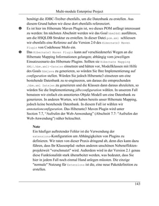 Multi-module Enterprise Project

    benötigt die JDBC-Treiber ebenfalls, um die Datenbank zu erstellen. Aus
    diesem Grund haben wir diese dort ebenfalls referenziert.
…   Es ist hier im Hibernate Maven Plugin ist, wo dieses POM anfängt interessant
    zu werden: Im nächsten Abschnitt werden wir das Goal hbm2ddl ausführen,
    um die HSQLDB Struktur zu erstellen. In dieser Datei pom.xml schliessen
    wir ebenfalls eine Referenz auf die Version 2.0 des Hibernate3 Maven
    Plugin von Codehouse MoJo ein.
†   Das Hibernate3 Maven Plugin kann auf verschiedenerlei Wegen an die
    Hibernate Mapping Informationen gelangen; abhängig vom jeweiligen
    Einsatzszenario des Hibernate Plugins. Sollten sie Hibernate Mapping
    XML(.hbm.xml)-Dateien einsetzen und hätten vor, Modellklassen mit Hilfe
    des Goals hbmjava zu generieren, so würden Sie Ihre Implementierung auf
    configuration stellen. Würden Sie jedoch Hiberante3 einsetzen um eine
    bestehende Datenbank zu re-engineeren, um daraus die entsprechenden
    .hbm.xml Dateien zu generieren und die Klassen dann daraus abzuleiten, so
    würden Sie die Implementierung jdbcconfiguration wählen. In unserem Fall
    benutzen wir einfach ein annotiertes Objekt Modell um eine Datenbank zu
    generieren. In anderen Worten, wir haben bereits unser Hibernate Mapping,
    jedoch keine bestehende Datenbank. In diesem Fall ist wählen wir
    annotationconfiguration. Das Hiberante3 Maven Plugin wird unter
    Section 7.7, “Aufrufen der Web-Anwendung” (Abschnitt 7.7: "Aufrufen der
    Web-Anwendung") näher beleuchtet.

        Note
        Ein häufiger auftretender Fehler ist die Verwendung der
        extensions-Konfiguration um Abhängigkeiten von Plugins zu
        definieren. Wir raten von dieser Praxis dringend ab, denn dies kann dazu
        führen, dass Ihr Klassenpfad -neben anderen unschönen Nebeneffekten-
        projektweit "verschmutzt" wird. Außerdem wird in der Version 2.1 genau
        diese Funktionalität stark überarbeitet werden, was bedeutet, dass Sie
        hier in jedem Fall noch einmal Hand anlegen müssten. Die einzige
        "normale" Nutzung für Extensions ist die, eine neue Paketdefinition zu
        erstellen.



                                                                            143
 