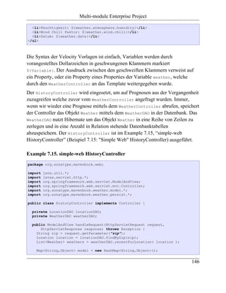 Multi-module Enterprise Project

  <li>Feuchtigkeit: ${weather.atmosphere.humidity}</li>
  <li>Wind Chill Faktor: ${weather.wind.chill}</li>
  <li>Datum: ${weather.date}</li>
</ul>



Die Syntax der Velocity Vorlagen ist einfach, Variablen werden durch
vorangestelltes Dollarzeichen in geschwungenen Klammern markiert
${Variable}. Der Ausdruck zwischen den geschweiften Klammern verweist auf
ein Property, oder ein Property eines Properties der Variable weather, welche
durch den WeatherController an das Template weitergegeben wurde.
Der HistoryController wird eingesetzt, um auf Prognosen aus der Vergangenheit
zuzugreifen welche zuvor vom WeatherController angefragt wurden. Immer,
wenn wir wieder eine Prognose mittels dem WeatherController abrufen, speichert
der Controller das Objekt Weather mittels dem WeatherDAO in der Datenbank. Das
WeatherDAO nutzt Hibernate um das Objekt Weather in eine Reihe von Zeilen zu
zerlegen und in eine Anzahl in Relation stehende Datenbanktabellen
abzuspeichern. Der HistoryController ist im Example 7.15, “simple-web
HistoryController” (Beispiel 7.15: "Simple Web" HistoryController) ausgeführt.

Example 7.15. simple-web HistoryController
package org.sonatype.mavenbook.web;

import   java.util.*;
import   javax.servlet.http.*;
import   org.springframework.web.servlet.ModelAndView;
import   org.springframework.web.servlet.mvc.Controller;
import   org.sonatype.mavenbook.weather.model.*;
import   org.sonatype.mavenbook.weather.persist.*;

public class HistoryController implements Controller {

  private LocationDAO locationDAO;
  private WeatherDAO weatherDAO;

  public ModelAndView handleRequest(HttpServletRequest request,
      HttpServletResponse response) throws Exception {
    String zip = request.getParameter("zip");
    Location location = locationDAO.findByZip(zip);
    List<Weather> weathers = weatherDAO.recentForLocation( location );

    Map<String,Object> model = new HashMap<String,Object>();


                                                                            146
 