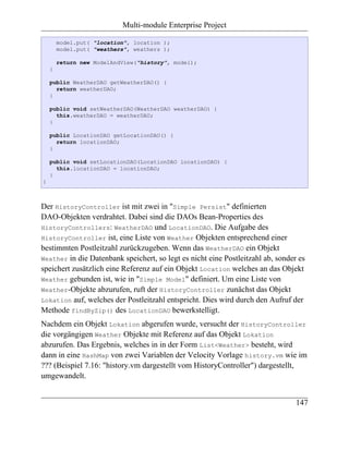 Multi-module Enterprise Project

        model.put( "location", location );
        model.put( "weathers", weathers );

        return new ModelAndView("history", model);
    }

    public WeatherDAO getWeatherDAO() {
      return weatherDAO;
    }

    public void setWeatherDAO(WeatherDAO weatherDAO) {
      this.weatherDAO = weatherDAO;
    }

    public LocationDAO getLocationDAO() {
      return locationDAO;
    }

    public void setLocationDAO(LocationDAO locationDAO) {
      this.locationDAO = locationDAO;
    }
}



Der HistoryController ist mit zwei in "Simple Persist" definierten
DAO-Objekten verdrahtet. Dabei sind die DAOs Bean-Properties des
HistoryControllers: WeatherDAO und LocationDAO. Die Aufgabe des
HistoryController ist, eine Liste von Weather Objekten entsprechend einer
bestimmten Postleitzahl zurückzugeben. Wenn das WeatherDAO ein Objekt
Weather in die Datenbank speichert, so legt es nicht eine Postleitzahl ab, sonder es
speichert zusätzlich eine Referenz auf ein Objekt Location welches an das Objekt
Weather gebunden ist, wie in "Simple Model" definiert. Um eine Liste von
Weather-Objekte abzurufen, ruft der HistoryController zunächst das Objekt
Lokation auf, welches der Postleitzahl entspricht. Dies wird durch den Aufruf der
Methode findByZip() des LocationDAO bewerkstelligt.
Nachdem ein Objekt Lokation abgerufen wurde, versucht der HistoryController
die vorgängigen Weather Objekte mit Referenz auf das Objekt Lokation
abzurufen. Das Ergebnis, welches in in der Form List<Weather> besteht, wird
dann in eine HashMap von zwei Variablen der Velocity Vorlage history.vm wie im
??? (Beispiel 7.16: "history.vm dargestellt vom HistoryController") dargestellt,
umgewandelt.


                                                                                 147
 