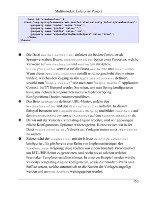 Multi-module Enterprise Project

     <bean id="viewResolver" #
   class="org.springframework.web.servlet.view.velocity.VelocityViewResolver">
       <property name="cache" value="true"/>
       <property name="prefix" value=""/>
       <property name="suffix" value=".vm"/>
       <property name="exposeSpringMacroHelpers" value="true"/>
     </bean>
</beans>




‚   Die Datei weather-servlet.xml definiert die beiden Controller als
    Spring-verwaltete Beans. weatherController besitzt zwei Properties, welche
    Verweise auf weatherService und weatherDAO darstellen;
    historyController verweist auf die Beans weatherDAO und locationDAO.
    Wenn dieser ApplicationContext erstellt wird, so geschieht dies in einem
    Umfeld, welches den Zugang zu den ApplicationContexten definiert,
    sowohl zum "Simple Persist" wie auch zum "Simple Weather" Application
    Context. Im ??? Beispiel werden Sie sehen, wie man Spring konfigurieren
    kann, um mehrere Komponenten aus verschiedenen Spring
    Konfigurations-Dateien zusammenzuführen.
ƒ   Das Bean urlMapping definiert URL-Muster, welche den
    WeatherController und den HistoryController aufrufen. In diesem
    Beispiel benutzen wir SimpleUrlHandlerMapping und bilden /weather.x auf
    den WeatherController sowie /history.x auf den HistoryController ab.
„   Da wir mit der Velocity-Templating-Engine arbeiten, sind wir gezwungen
    etliche Konfigurations-Optionen weiterzugeben. Hierzu weisen wir in der
    Datei velocityConfig.xml Velocity an, Vorlagen immer unter /WEB-INF/vm
    zu suchen.
…   Zuletzt wird der viewResolver mit der Klasse VelocityViewResolver
    konfiguriert. Es gibt bereits eine Reihe von Implementierungen des
    ViewResolvers in Spring; diese reichen von einem Standard-ViewResolver
    um JSTL/JSP-Seiten zu generieren, und reicht bis zu solchen welcher
    Freemaker Templates erstellen können. In unserem Beispiel werden wir die
    Velocity-Templating-Engine konfigurieren, sowie die Standard-Präfix und
    Suffixe setzen, welche automatisch an die Namen der Vorlagen angefügt
    werden und an ModelAndView weitergegeben werden.

                                                                           150
 
