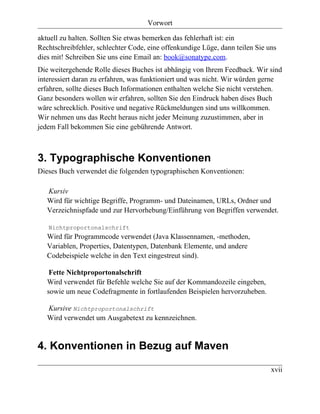 Vorwort

aktuell zu halten. Sollten Sie etwas bemerken das fehlerhaft ist: ein
Rechtschreibfehler, schlechter Code, eine offenkundige Lüge, dann teilen Sie uns
dies mit! Schreiben Sie uns eine Email an: book@sonatype.com.
Die weitergehende Rolle dieses Buches ist abhängig von Ihrem Feedback. Wir sind
interessiert daran zu erfahren, was funktioniert und was nicht. Wir würden gerne
erfahren, sollte dieses Buch Informationen enthalten welche Sie nicht verstehen.
Ganz besonders wollen wir erfahren, sollten Sie den Eindruck haben dises Buch
wäre schrecklich. Positive und negative Rückmeldungen sind uns willkommen.
Wir nehmen uns das Recht heraus nicht jeder Meinung zuzustimmen, aber in
jedem Fall bekommen Sie eine gebührende Antwort.



3. Typographische Konventionen
Dieses Buch verwendet die folgenden typographischen Konventionen:

   Kursiv
   Wird für wichtige Begriffe, Programm- und Dateinamen, URLs, Ordner und
   Verzeichnispfade und zur Hervorhebung/Einführung von Begriffen verwendet.

   Nichtproportonalschrift
   Wird für Programmcode verwendet (Java Klassennamen, -methoden,
   Variablen, Properties, Datentypen, Datenbank Elemente, und andere
   Codebeispiele welche in den Text eingestreut sind).

    Fette Nichtproportonalschrift
   Wird verwendet für Befehle welche Sie auf der Kommandozeile eingeben,
   sowie um neue Codefragmente in fortlaufenden Beispielen hervorzuheben.

   Kursive Nichtproportonalschrift
   Wird verwendet um Ausgabetext zu kennzeichnen.


4. Konventionen in Bezug auf Maven

                                                                              xvii
 