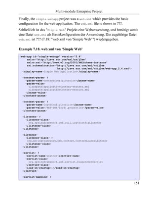 Multi-module Enterprise Project

Finally, the simple-webapp project was a web.xml which provides the basic
configuration for the web application. The web.xml file is shown in ???.
Schließlich ist das "Simple Web" Projekt eine Webanwendung, und benötigt somit
eine Datei web.xml als Basiskonfiguration der Anwendung. Die zugehörige Datei
web.xml ist ??? (7.18: "web.xml von 'Simple Web' ") wiedergegeben.


Example 7.18. web.xml von 'Simple Web'
<web-app id="simple-webapp" version="2.4"
     xmlns="http://java.sun.com/xml/ns/j2ee"
     xmlns:xsi="http://www.w3.org/2001/XMLSchema-instance"
     xsi:schemaLocation="http://java.sun.com/xml/ns/j2ee
                         http://java.sun.com/xml/ns/j2ee/web-app_2_4.xsd">
  <display-name>Simple Web Application</display-name>

  <context-param> #
    <param-name>contextConfigLocation</param-name>
    <param-value>
      classpath:applicationContext-weather.xml
      classpath:applicationContext-persist.xml
    </param-value>
  </context-param>

  <context-param> #
    <param-name>log4jConfigLocation</param-name>
    <param-value>/WEB-INF/log4j.properties</param-value>
  </context-param>

  <listener> #
    <listener-class>
      org.springframework.web.util.Log4jConfigListener
    </listener-class>
  </listener>

  <listener>
    <listener-class> #
     org.springframework.web.context.ContextLoaderListener
    </listener-class>
  </listener>

  <servlet> #
    <servlet-name>weather</servlet-name>
    <servlet-class>
      org.springframework.web.servlet.DispatcherServlet
    </servlet-class>
    <load-on-startup>1</load-on-startup>
  </servlet>

  <servlet-mapping> #

                                                                             151
 
