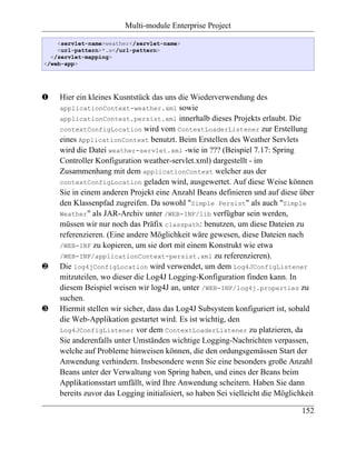 Multi-module Enterprise Project

    <servlet-name>weather</servlet-name>
    <url-pattern>*.x</url-pattern>
  </servlet-mapping>
</web-app>




‚   Hier ein kleines Kusntstück das uns die Wiederverwendung des
    applicationContext-weather.xml sowie
    applicationContest.persist.xml innerhalb dieses Projekts erlaubt. Die
    contextConfigLocation wird vom ContextLoaderListener zur Erstellung
    eines ApplicationContext benutzt. Beim Erstellen des Weather Servlets
    wird die Datei weather-servlet.xml -wie in ??? (Beispiel 7.17: Spring
    Controller Konfiguration weather-servlet.xml) dargestellt - im
    Zusammenhang mit dem applicationContext welcher aus der
    contextConfigLocation geladen wird, ausgewertet. Auf diese Weise können
    Sie in einem anderen Projekt eine Anzahl Beans definieren und auf diese über
    den Klassenpfad zugreifen. Da sowohl "Simple Persist" als auch "Simple
    Weather" als JAR-Archiv unter /WEB-INF/lib verfügbar sein werden,
    müssen wir nur noch das Präfix classpath: benutzen, um diese Dateien zu
    referenzieren. (Eine andere Möglichkeit wäre gewesen, diese Dateien nach
    /WEB-INF zu kopieren, um sie dort mit einem Konstrukt wie etwa
    /WEB-INF/applicationContext-persist.xml zu referenzieren).
ƒ   Die log4jConfigLocation wird verwendet, um dem Log4JConfigListener
    mitzuteilen, wo dieser die Log4J Logging-Konfiguration finden kann. In
    diesem Beispiel weisen wir log4J an, unter /WEB-INF/log4j.properties zu
    suchen.
„   Hiermit stellen wir sicher, dass das Log4J Subsystem konfiguriert ist, sobald
    die Web-Applikation gestartet wird. Es ist wichtig, den
    Log4JConfigListener vor dem ContextLoaderListener zu platzieren, da
    Sie anderenfalls unter Umständen wichtige Logging-Nachrichten verpassen,
    welche auf Probleme hinweisen können, die den ordungsgemässen Start der
    Anwendung verhindern. Insbesondere wenn Sie eine besonders große Anzahl
    Beans unter der Verwaltung von Spring haben, und eines der Beans beim
    Applikationsstart umfällt, wird Ihre Anwendung scheitern. Haben Sie dann
    bereits zuvor das Logging initialisiert, so haben Sei vielleicht die Möglichkeit

                                                                                152
 