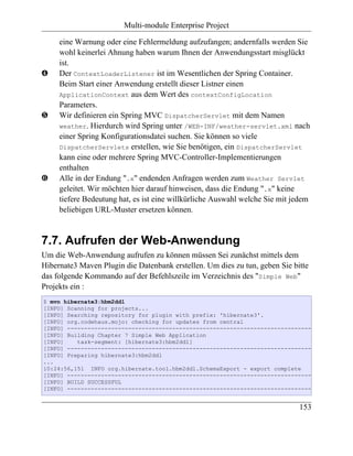Multi-module Enterprise Project

     eine Warnung oder eine Fehlermeldung aufzufangen; andernfalls werden Sie
     wohl keinerlei Ahnung haben warum Ihnen der Anwendungsstart misglückt
     ist.
…    Der ContextLoaderListener ist im Wesentlichen der Spring Container.
     Beim Start einer Anwendung erstellt dieser Listner einen
     ApplicationContext aus dem Wert des contextConfigLocation
     Parameters.
†    Wir definieren ein Spring MVC DispatcherServlet mit dem Namen
     weather. Hierdurch wird Spring unter /WEB-INF/weather-servlet.xml nach
     einer Spring Konfigurationsdatei suchen. Sie können so viele
     DispatcherServlets erstellen, wie Sie benötigen, ein DispatcherServlet
     kann eine oder mehrere Spring MVC-Controller-Implementierungen
     enthalten
‡    Alle in der Endung ".x" endenden Anfragen werden zum Weather Servlet
     geleitet. Wir möchten hier darauf hinweisen, dass die Endung ".x" keine
     tiefere Bedeutung hat, es ist eine willkürliche Auswahl welche Sie mit jedem
     beliebigen URL-Muster ersetzen können.


7.7. Aufrufen der Web-Anwendung
Um die Web-Anwendung aufrufen zu können müssen Sei zunächst mittels dem
Hibernate3 Maven Plugin die Datenbank erstellen. Um dies zu tun, geben Sie bitte
das folgende Kommando auf der Befehlszeile im Verzeichnis des "Simple Web"
Projekts ein :
$ mvn hibernate3:hbm2ddl
[INFO] Scanning for projects...
[INFO] Searching repository for plugin with prefix: 'hibernate3'.
[INFO] org.codehaus.mojo: checking for updates from central
[INFO] ------------------------------------------------------------------------
[INFO] Building Chapter 7 Simple Web Application
[INFO]    task-segment: [hibernate3:hbm2ddl]
[INFO] ------------------------------------------------------------------------
[INFO] Preparing hibernate3:hbm2ddl
...
10:24:56,151 INFO org.hibernate.tool.hbm2ddl.SchemaExport - export complete
[INFO] ------------------------------------------------------------------------
[INFO] BUILD SUCCESSFUL
[INFO] ------------------------------------------------------------------------


                                                                             153
 