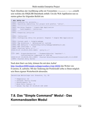 Multi-module Enterprise Project

Nach Abschluss der Ausführung sollte ein Verzeichnis ${basedir}/data erstellt
sein welches die HSQLDB Datenbank enthält. Um die Web Applikation nun zu
starten geben Sie folgenden Befehl ein:
$ mvn jetty:run
[INFO] Scanning for projects...
[INFO] Searching repository for plugin with prefix: 'jetty'.
[INFO] ------------------------------------------------------------------------
[INFO] Building Chapter 7 Simple Web Application
[INFO]    task-segment: [jetty:run]
[INFO] ------------------------------------------------------------------------
[INFO] Preparing jetty:run
...
[INFO] [jetty:run]
[INFO] Configuring Jetty for project: Chapter 7 Simple Web Application
...
[INFO] Context path = /simple-webapp
[INFO] Tmp directory = determined at runtime
[INFO] Web defaults = org/mortbay/jetty/webapp/webdefault.xml
[INFO] Web overrides = none
[INFO] Starting jetty 6.1.7 ...
2008-03-25 10:28:03.639::INFO: jetty-6.1.7
...
2147 INFO DispatcherServlet - FrameworkServlet 'weather': 
           initialization completed in 1654 ms
2008-03-25 10:28:06.341::INFO: Started SelectChannelConnector@0.0.0.0:8080
[INFO] Started Jetty Server


Nach dem Start von Jetty, können Sie mit dem Aufruf
http://localhost:8080/simple-webapp/weather.x?zip=60202 das Wetter von
Evanston, IL aufrufen. Mit der Änderung der Postleitzahl sollte es Ihnen möglich
sein Ihren eigenen Wetterbericht abzurufen.
Derzeitige Wetterlage von: Evanston, IL, US

    *   Temperatur: 42
    *   Zustand: Partly Cloudy
    *   Feuchtigkeit: 55
    *   Wind Chill Faktor: 34
    *   Datum: Tue Mar 25 10:29:45 CDT 2008




7.8. Das "Simple Command" Modul - Das
Kommandozeilen Modul
                                                                              154
 