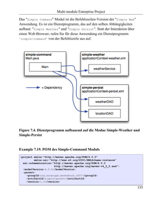 Multi-module Enterprise Project

Das "Simple Command" Modul ist die Befehlszeilen-Version der "Simple Web"
Anwendung. Es ist ein Dienstprogramm, das auf den selben Abhängigkeiten
aufbaut: "Simple Weather" und "Simple Persist". Statt der Interaktion über
einen Web-Browser, rufen Sie für diese Anwendung ein Dienstprogramm
'simple-command' von der Befehlszeile aus auf.




Figure 7.4. Dienstprogramm aufbauend auf die Modue Simple-Weather und
Simple-Persist


Example 7.19. POM des Simple-Command Moduls
<project xmlns="http://maven.apache.org/POM/4.0.0"
         xmlns:xsi="http://www.w3.org/2001/XMLSchema-instance"
  xsi:schemaLocation="http://maven.apache.org/POM/4.0.0
                      http://maven.apache.org/maven-v4_0_0.xsd">
  <modelVersion>4.0.0</modelVersion>
  <parent>
    <groupId>org.sonatype.mavenbook.ch07</groupId>
    <artifactId>simple-parent</artifactId>
    <version>1.0</version>

                                                                             155
 