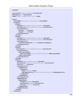 Multi-module Enterprise Project

</parent>

<artifactId>simple-command</artifactId>
<packaging>jar</packaging>
<name>Simple Command Line Tool</name>

<build>
  <finalName>${project.artifactId}</finalName>
  <plugins>
    <plugin>
      <groupId>org.apache.maven.plugins</groupId>
      <artifactId>maven-compiler-plugin</artifactId>
      <configuration>
        <source>1.5</source>
        <target>1.5</target>
      </configuration>
    </plugin>
    <plugin>
      <groupId>org.apache.maven.plugins</groupId>
      <artifactId>maven-surefire-plugin</artifactId>
      <configuration>
        <testFailureIgnore>true</testFailureIgnore>
      </configuration>
    </plugin>
    <plugin>
     <artifactId>maven-assembly-plugin</artifactId>
      <configuration>
        <descriptorRefs>
          <descriptorRef>jar-with-dependencies</descriptorRef>
        </descriptorRefs>
      </configuration>
    </plugin>
    <plugin>
      <groupId>org.codehaus.mojo</groupId>
      <artifactId>hibernate3-maven-plugin</artifactId>
      <version>2.1</version>
      <configuration>
        <components>
          <component>
             <name>hbm2ddl</name>
             <implementation>annotationconfiguration</implementation>
          </component>
        </components>
      </configuration>
      <dependencies>
        <dependency>
          <groupId>hsqldb</groupId>
          <artifactId>hsqldb</artifactId>
          <version>1.8.0.7</version>
        </dependency>
      </dependencies>
    </plugin>
  </plugins>

                                                                        156
 