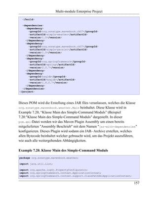 Multi-module Enterprise Project

  </build>

  <dependencies>
    <dependency>
      <groupId>org.sonatype.mavenbook.ch07</groupId>
      <artifactId>simple-weather</artifactId>
      <version>1.0</version>
    </dependency>
    <dependency>
      <groupId>org.sonatype.mavenbook.ch07</groupId>
      <artifactId>simple-persist</artifactId>
      <version>1.0</version>
    </dependency>
    <dependency>
      <groupId>org.springframework</groupId>
      <artifactId>spring</artifactId>
      <version>2.0.7</version>
    </dependency>
    <dependency>
      <groupId>hsqldb</groupId>
      <artifactId>hsqldb</artifactId>
      <version>1.8.0.7</version>
    </dependency>
  </dependencies>
</project>



Dieses POM wird die Erstellung eines JAR files veranlassen, welches die Klasse
org.sonatype.mavenbook.weather.Main beinhaltet. Diese Klasse wird in
Example 7.20, “Klasse Main des Simple-Command Moduls” (Beispiel
7.20:"Klasse Main des Simple-Command Moduls" dargestellt. In dieser
pom.xml-Datei werden wir das Maven Plugin Assembly um einen bereits
mitgelieferten "Assembly Beschrieb" mit dem Namen "jar-with-dependencies"
konfigurieren. Dieses Plugin wird sodann ein JAR- Archive erstellen, welches
allen Bytecode beinhaltet welcher gebraucht wird, um das Projekt auszuführen,
wie auch alle weitergehenden Abhängigkeiten.

Example 7.20. Klasse Main des Simple-Command Moduls
package org.sonatype.mavenbook.weather;

import java.util.List;

import org.apache.log4j.PropertyConfigurator;
import org.springframework.context.ApplicationContext;
import org.springframework.context.support.ClassPathXmlApplicationContext;

                                                                             157
 