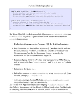Multi-module Enterprise Project

    public void getWeather() throws Exception {
      Weather weather = weatherService.retrieveForecast(zip);
      weatherDAO.save( weather );
      System.out.print(new WeatherFormatter().formatWeather(weather));
    }

    public void getHistory() throws Exception {
      Location location = locationDAO.findByZip(zip);
      List<Weather> weathers = weatherDAO.recentForLocation(location);
      System.out.print(new WeatherFormatter().formatHistory(location, weathers));
    }
}



Die Klasse Main hält eine Referenz auf die Klassen WeatherDAO, LocationDAO und
WeatherService. Folgende Aufgaben werden durch deren statische Methode
main() wahrgenommen:


     • Die Postleitzahl aus dem ersten Argument ([0]) der Befehlszeile auslesen

     • Das Kommando aus dem zweiten Argument ([1]) der Befehlszeile auslesen.
       Ist das Kommando "weather", so werden die aktuellen Wetterdaten vom
       Webservice angefragt. Ist das Kommando "history" so werden die
       Wetterdaten aus der lokalen Datenbank abgerufen.

     • Laden des Spring ApplicationContext unter Bezug auf zwei XML Dateien,
       welche von den Modulen "Simple Persist" und "Simple Weather" geladen
       wurden.

     • Instanzieren der Klasse Main

     • Befruchten von WeatherService, WeatherDAO sowie LocationDAO mit Beans
       aus dem Spring ApplicationContext

    • Aufrufen der entsprechenden Methode getWeather() oder getHistory()
      entsprechend dem übergebenen Kommando
Als Teil der Web Applikation benutzen wir Spring VelocityViewResolver um
eine Velocity Vorlage darzustellen. Für die befehlszeilenorientierte Applikation ist
es notwendig eine einfache Klasse zu erstellen, welche unsere Wetterdaten mit

                                                                                  159
 