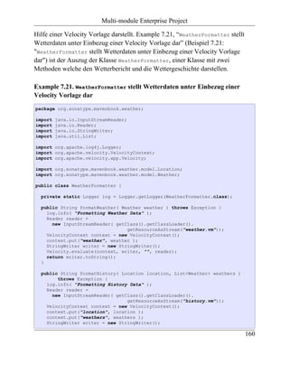 Multi-module Enterprise Project

Hilfe einer Velocity Vorlage darstellt. Example 7.21, “WeatherFormatter stellt
Wetterdaten unter Einbezug einer Velocity Vorlage dar” (Beispiel 7.21:
"WeatherFormatter stellt Wetterdaten unter Einbezug einer Velocity Vorlage
dar") ist der Auszug der Klasse WeatherFormatter, einer Klasse mit zwei
Methoden welche den Wetterbericht und die Wettergeschichte darstellen.

Example 7.21. WeatherFormatter stellt Wetterdaten unter Einbezug einer
Velocity Vorlage dar
package org.sonatype.mavenbook.weather;

import   java.io.InputStreamReader;
import   java.io.Reader;
import   java.io.StringWriter;
import   java.util.List;

import org.apache.log4j.Logger;
import org.apache.velocity.VelocityContext;
import org.apache.velocity.app.Velocity;

import org.sonatype.mavenbook.weather.model.Location;
import org.sonatype.mavenbook.weather.model.Weather;

public class WeatherFormatter {

  private static Logger log = Logger.getLogger(WeatherFormatter.class);

  public String formatWeather( Weather weather ) throws Exception {
    log.info( "Formatting Weather Data" );
    Reader reader =
      new InputStreamReader( getClass().getClassLoader().
                                 getResourceAsStream("weather.vm"));
    VelocityContext context = new VelocityContext();
    context.put("weather", weather );
    StringWriter writer = new StringWriter();
    Velocity.evaluate(context, writer, "", reader);
    return writer.toString();
  }

  public String formatHistory( Location location, List<Weather> weathers )
        throws Exception {
    log.info( "Formatting History Data" );
    Reader reader =
      new InputStreamReader( getClass().getClassLoader().
                                 getResourceAsStream("history.vm"));
    VelocityContext context = new VelocityContext();
    context.put("location", location );
    context.put("weathers", weathers );
    StringWriter writer = new StringWriter();

                                                                                 160
 