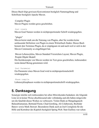 Vorwort

Dieses Buch folgt gewissen Konventionen bezüglich Namensgebung und
Schriftsatz bezüglich Apache Maven.

   Compiler Plugin
   Maven Plugins werden gross geschrieben.

   Goal create
   Maven Goal Namen werden in nichtproportionaler Schrift wiedergegeben.

   "plugin"
   Maven kreist stark um die Nutzung von Plugins, aber Sie werden keine
   umfassende Definition von Plugin in einem Wörterbuch finden. Dieses Buch
   benutzt den Terminus Plugin, da er einprägsam ist und auch weil er sich in der
   Maven Community so eingebürgert hat.

   Maven Lebenszyklus, Maven Standard Verzeichnis Layout, Maven Plugin,
   Projekt Objekt Modell
   Die Kernkonzepte von Maven werden im Text gross geschrieben, insbesondere
   wenn darauf Bezug genommen wird.

   Goal Parameter
   Ein Parameter eines Maven Goal wird in nichtproportionalschrift
   wiedergegeben.

   Phase compile
   Lebenszyklusphasen werden in nichtproportionalschrift wiedergegeben.


5. Danksagung
Sonatype möchte sich insbesondere bei allen Mitwirkenden bedanken: die folgende
Liste ist in keiner Weise abschliessend oder vollständig und alle haben mitgewirkt
um die Qualität dieses Werkes zu verbessern. Vielen Dank an Mangalaganesh
Balasubramanian, Bertrand Florat, Chad Gorshing, Ali Colabawala, Bozhidar
Batzov sowie Mark Stewart. Besonderen Dank auch an Joel Costigliola für die
Hilfe und Korrektur des Kapitels bezüglich Spring Web. Stan Guillory war schon

                                                                              xviii
 