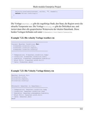 Multi-module Enterprise Project

         Velocity.evaluate(context, writer, "", reader);
         return writer.toString();
     }
}



Die Vorlage weather.vm gibt die zugehörige Stadt, den Staat, die Region sowie die
aktuelle Temperatur aus. Die Vorlage history.vm gibt die Örtlichkeit aus, und
iteriert dann über alle gespeicherten Wetterwerte der lokalen Datenbank. Diese
beiden Vorlagen befinden sich unter ${basedir}/src/main/resource.

Example 7.22. Die velocity Vorlage weather.vm
****************************************
Current Weather Conditions for:
  ${weather.location.city},
  ${weather.location.region},
  ${weather.location.country}
****************************************

 *   Temperature: ${weather.condition.temp}
 *   Condition: ${weather.condition.text}
 *   Humidity: ${weather.atmosphere.humidity}
 *   Wind Chill: ${weather.wind.chill}
 *   Date: ${weather.date}




Example 7.23. Die Velocity Vorlage history.vm
Weather History for:
${location.city},
${location.region},
${location.country}


#foreach( $weather in $weathers )
****************************************
 * Temperature: $weather.condition.temp
 * Condition: $weather.condition.text
 * Humidity: $weather.atmosphere.humidity
 * Wind Chill: $weather.wind.chill
 * Date: $weather.date
#end




                                                                             161
 